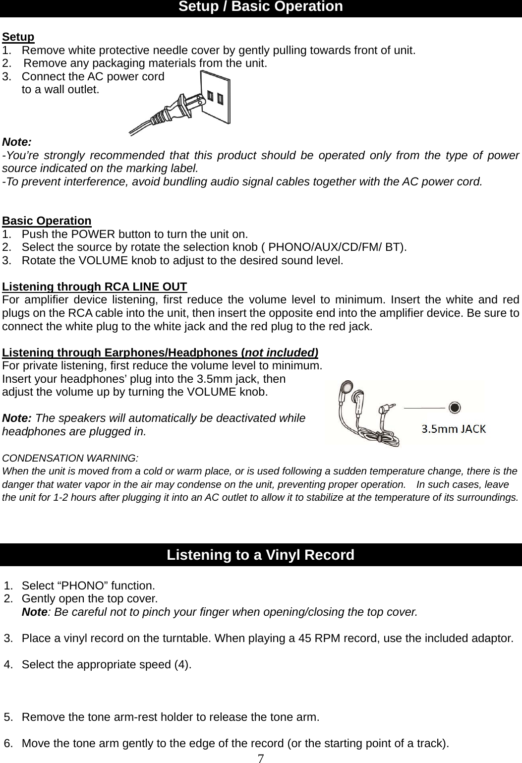 7    Setup / Basic Operation  Setup 1.  Remove white protective needle cover by gently pulling towards front of unit. 2.    Remove any packaging materials from the unit. 3.  Connect the AC power cord     to a wall outlet.    Note:  -You’re strongly recommended that this product should be operated only from the type of power source indicated on the marking label. -To prevent interference, avoid bundling audio signal cables together with the AC power cord.    Basic Operation 1.   Push the POWER button to turn the unit on.   2.  Select the source by rotate the selection knob ( PHONO/AUX/CD/FM/ BT).                           3.  Rotate the VOLUME knob to adjust to the desired sound level.                            Listening through RCA LINE OUT For amplifier device listening, first reduce the volume level to minimum. Insert the white and red plugs on the RCA cable into the unit, then insert the opposite end into the amplifier device. Be sure to connect the white plug to the white jack and the red plug to the red jack.  Listening through Earphones/Headphones (not included) For private listening, first reduce the volume level to minimum.   Insert your headphones’ plug into the 3.5mm jack, then   adjust the volume up by turning the VOLUME knob.    Note: The speakers will automatically be deactivated while   headphones are plugged in.  CONDENSATION WARNING: When the unit is moved from a cold or warm place, or is used following a sudden temperature change, there is the danger that water vapor in the air may condense on the unit, preventing proper operation.    In such cases, leave the unit for 1-2 hours after plugging it into an AC outlet to allow it to stabilize at the temperature of its surroundings.    Listening to a Vinyl Record  1. Select “PHONO” function. 2.  Gently open the top cover. Note: Be careful not to pinch your finger when opening/closing the top cover.                          3.  Place a vinyl record on the turntable. When playing a 45 RPM record, use the included adaptor.    4.  Select the appropriate speed (4).                                          5.  Remove the tone arm-rest holder to release the tone arm.   6.  Move the tone arm gently to the edge of the record (or the starting point of a track).   