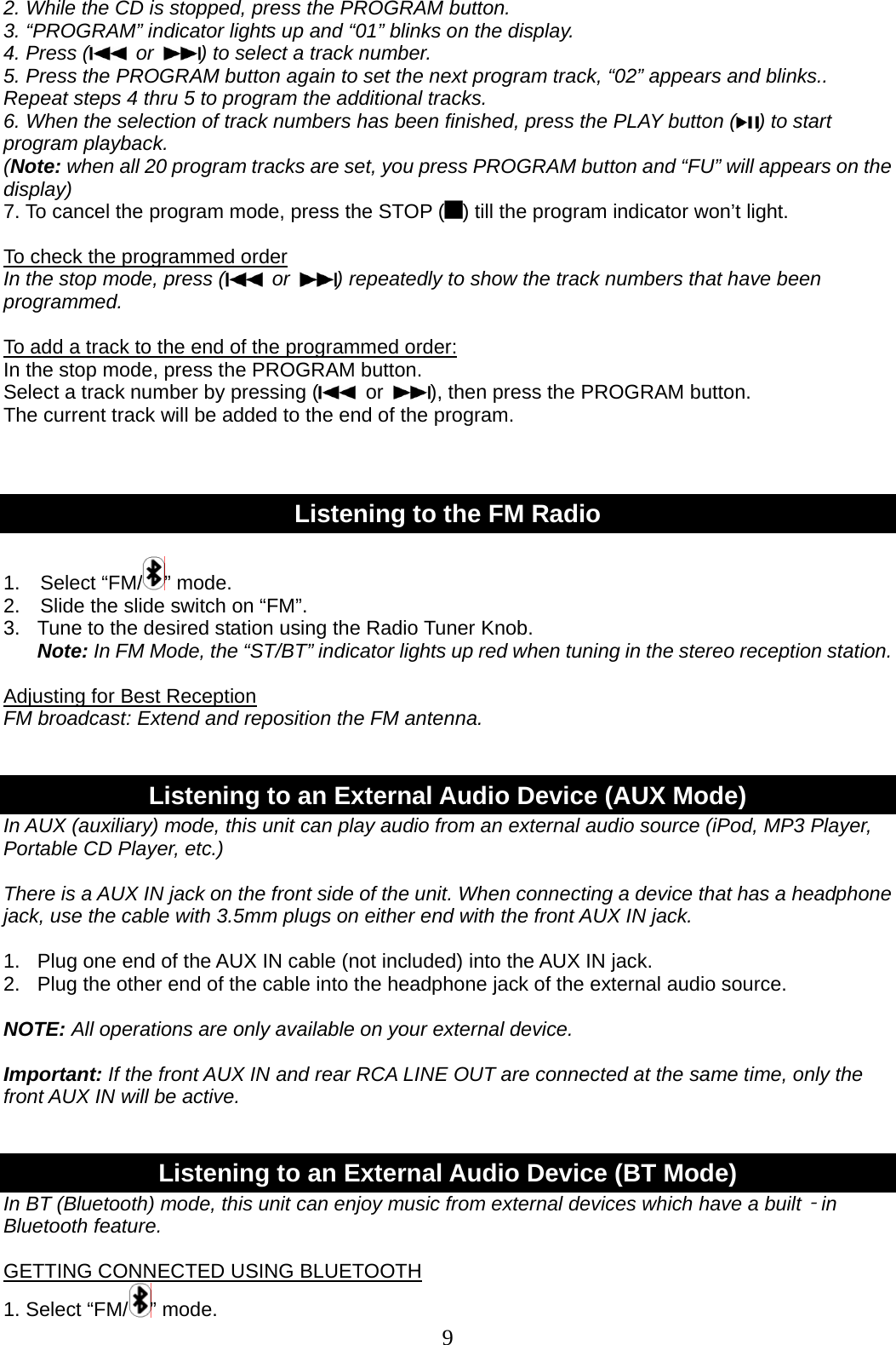 9   2. While the CD is stopped, press the PROGRAM button. 3. “PROGRAM” indicator lights up and “01” blinks on the display. 4. Press (  or  ) to select a track number. 5. Press the PROGRAM button again to set the next program track, “02” appears and blinks.. Repeat steps 4 thru 5 to program the additional tracks. 6. When the selection of track numbers has been finished, press the PLAY button ( ) to start program playback. (Note: when all 20 program tracks are set, you press PROGRAM button and “FU” will appears on the display) 7. To cancel the program mode, press the STOP ( ) till the program indicator won’t light.  To check the programmed order In the stop mode, press (  or  ) repeatedly to show the track numbers that have been programmed.  To add a track to the end of the programmed order: In the stop mode, press the PROGRAM button. Select a track number by pressing (  or  ), then press the PROGRAM button. The current track will be added to the end of the program.    Listening to the FM Radio  1.  Select “FM/ ” mode.   2.    Slide the slide switch on “FM”. 3.  Tune to the desired station using the Radio Tuner Knob. Note: In FM Mode, the “ST/BT” indicator lights up red when tuning in the stereo reception station.  Adjusting for Best Reception FM broadcast: Extend and reposition the FM antenna.   Listening to an External Audio Device (AUX Mode) In AUX (auxiliary) mode, this unit can play audio from an external audio source (iPod, MP3 Player, Portable CD Player, etc.)    There is a AUX IN jack on the front side of the unit. When connecting a device that has a headphone jack, use the cable with 3.5mm plugs on either end with the front AUX IN jack.    1.   Plug one end of the AUX IN cable (not included) into the AUX IN jack. 2.  Plug the other end of the cable into the headphone jack of the external audio source.  NOTE: All operations are only available on your external device.  Important: If the front AUX IN and rear RCA LINE OUT are connected at the same time, only the front AUX IN will be active.   Listening to an External Audio Device (BT Mode) In BT (Bluetooth) mode, this unit can enjoy music from external devices which have a built‐in Bluetooth feature.  GETTING CONNECTED USING BLUETOOTH 1. Select “FM/ ” mode.   