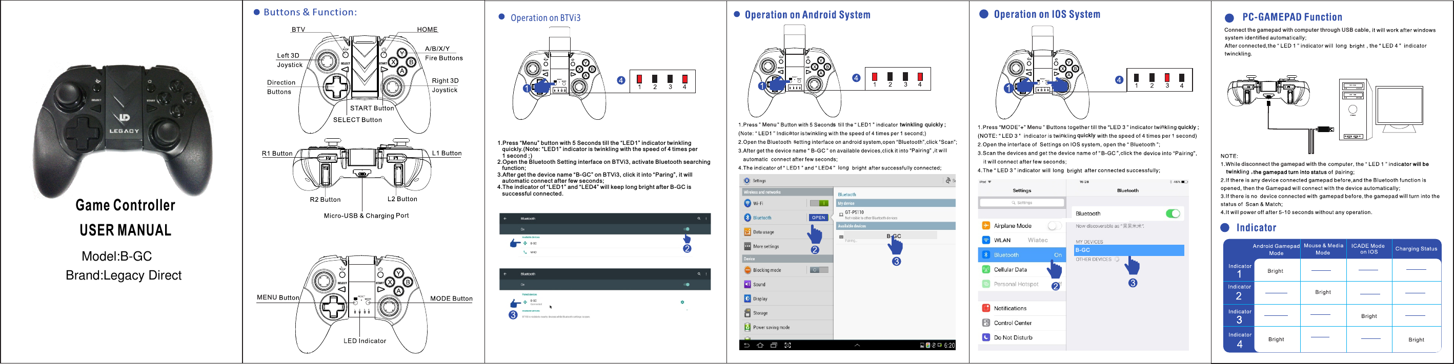 SEL ECT S TARTSEL ECT S TARTButtons &amp; Function:BTV HOMEMENUGame ControllerUSER MANUALMenu twinklingnsB-GCB-GCSELE CT STARTaSELE CT STARTMenu nnB-GCWiatecB-GCConnect the gamepad with computer through USB cable,disconnect the gamepad with thepSELE CT START1. Press &ldquo;Menu&rdquo; button with 5 Seconds till the &ldquo;LED1&rdquo; indicator twinkling    quickly.(Note: &ldquo;LED1&rdquo; indicator is twinkling with the speed of 4 times per   1 second ;)2. Open the Bluetooth Setting interface on BTVi3, activate Bluetooth searching   function;3. After get the device name &ldquo;B-GC&rdquo; on BTVi3, click it into &ldquo;Paring&rdquo;, it will    automatic connect after few seconds;4. The indicator of &ldquo;LED1&rdquo; and &ldquo;LED4&rdquo; will keep long bright after B-GC is    successful connected.Operation on BTVi3quickly ;squickly ;quicklyModel:B-GCBrand:Legacy Direct