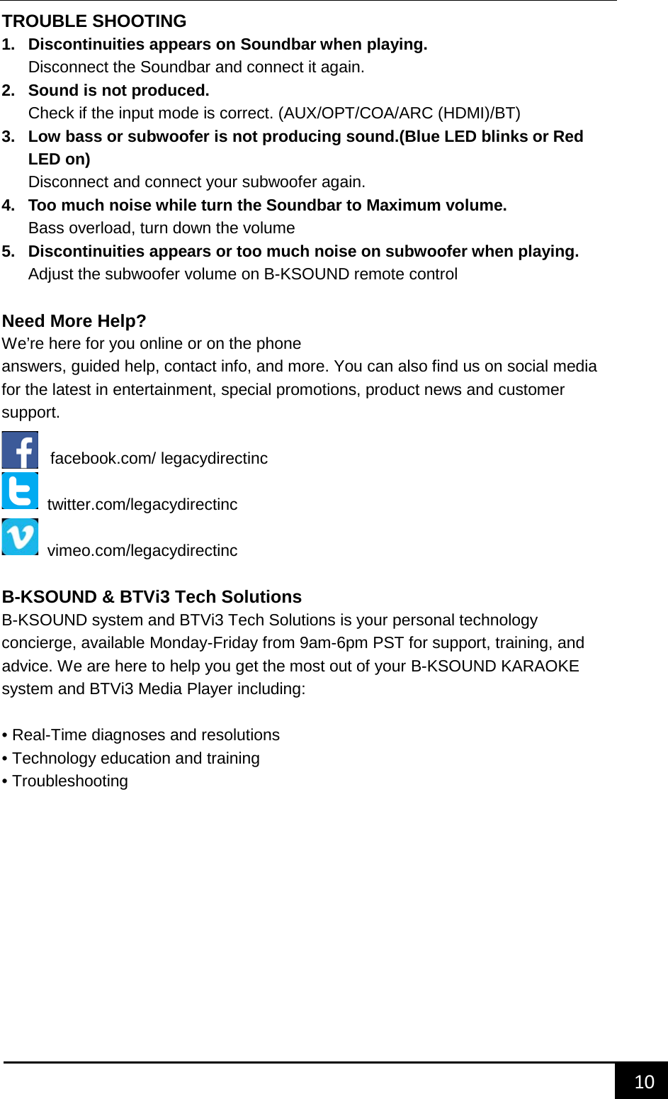    10        TROUBLE SHOOTING 1. Discontinuities appears on Soundbar when playing. Disconnect the Soundbar and connect it again. 2. Sound is not produced. Check if the input mode is correct. (AUX/OPT/COA/ARC (HDMI)/BT)   3. Low bass or subwoofer is not producing sound.(Blue LED blinks or Red LED on) Disconnect and connect your subwoofer again. 4. Too much noise while turn the Soundbar to Maximum volume. Bass overload, turn down the volume 5. Discontinuities appears or too much noise on subwoofer when playing. Adjust the subwoofer volume on B-KSOUND remote control  Need More Help? We&rsquo;re here for you online or on the phoneanswers, guided help, contact info, and more. You can also find us on social media for the latest in entertainment, special promotions, product news and customer support.    facebook.com/ legacydirectinc  twitter.com/legacydirectinc  vimeo.com/legacydirectinc  B-KSOUND &amp; BTVi3 Tech Solutions B-KSOUND system and BTVi3 Tech Solutions is your personal technology concierge, available Monday-Friday from 9am-6pm PST for support, training, and advice. We are here to help you get the most out of your B-KSOUND KARAOKE system and BTVi3 Media Player including:  &bull; Real-Time diagnoses and resolutions &bull; Technology education and training &bull; Troubleshooting       