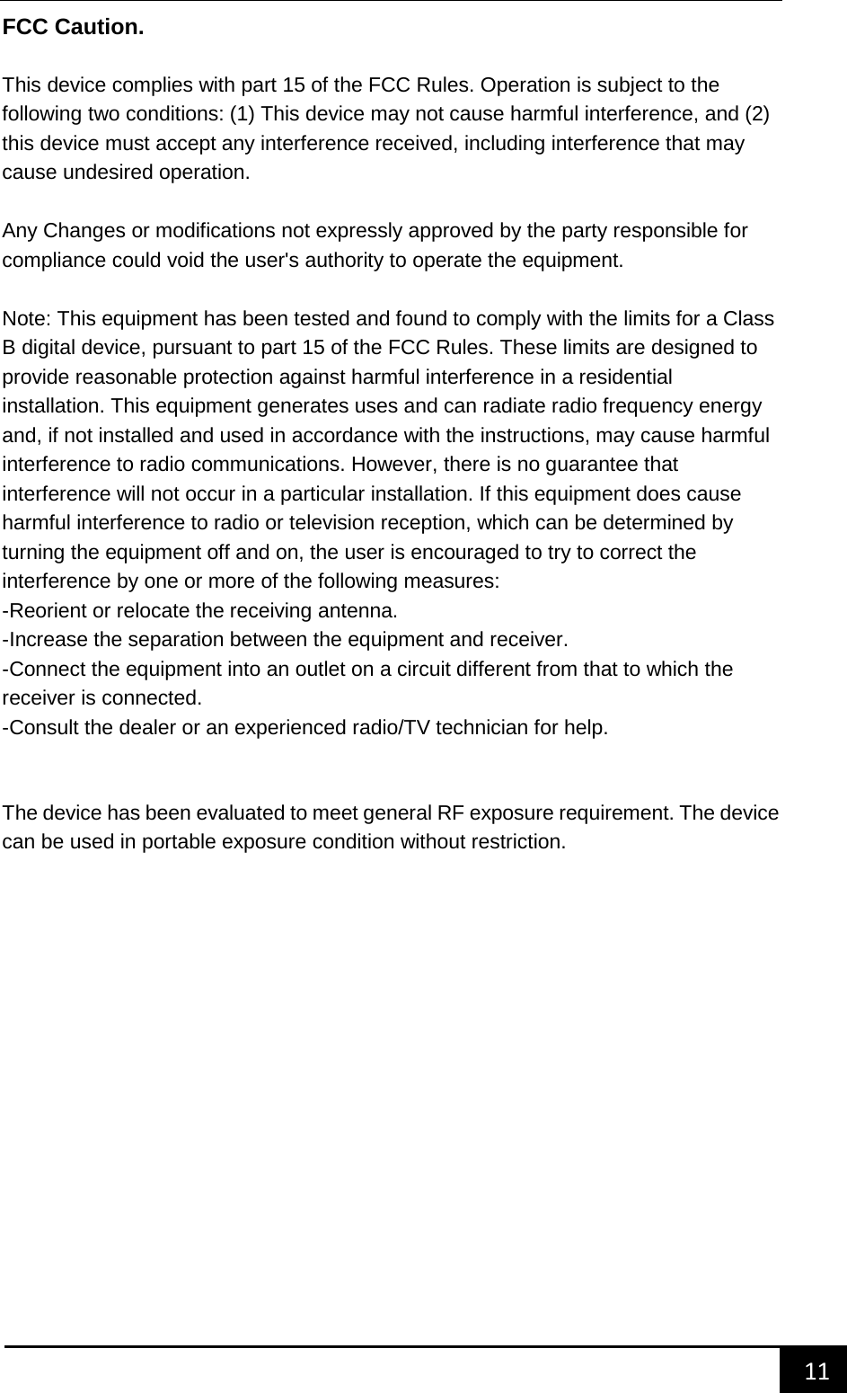    11        FCC Caution.    This device complies with part 15 of the FCC Rules. Operation is subject to the following two conditions: (1) This device may not cause harmful interference, and (2) this device must accept any interference received, including interference that may cause undesired operation.    Any Changes or modifications not expressly approved by the party responsible for compliance could void the user's authority to operate the equipment.    Note: This equipment has been tested and found to comply with the limits for a Class B digital device, pursuant to part 15 of the FCC Rules. These limits are designed to provide reasonable protection against harmful interference in a residential installation. This equipment generates uses and can radiate radio frequency energy and, if not installed and used in accordance with the instructions, may cause harmful interference to radio communications. However, there is no guarantee that interference will not occur in a particular installation. If this equipment does cause harmful interference to radio or television reception, which can be determined by turning the equipment off and on, the user is encouraged to try to correct the interference by one or more of the following measures:   -Reorient or relocate the receiving antenna.   -Increase the separation between the equipment and receiver.   -Connect the equipment into an outlet on a circuit different from that to which the receiver is connected.   -Consult the dealer or an experienced radio/TV technician for help.   The device has been evaluated to meet general RF exposure requirement. The device can be used in portable exposure condition without restriction.    