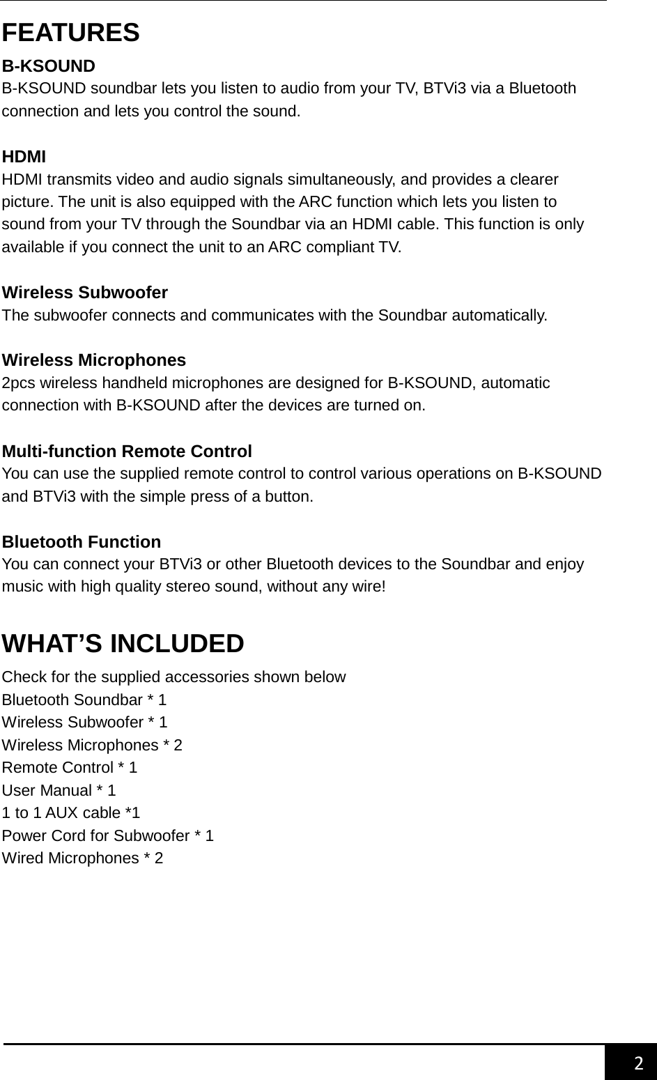    2        FEATURES B-KSOUND   B-KSOUND soundbar lets you listen to audio from your TV, BTVi3 via a Bluetooth connection and lets you control the sound.  HDMI   HDMI transmits video and audio signals simultaneously, and provides a clearer picture. The unit is also equipped with the ARC function which lets you listen to sound from your TV through the Soundbar via an HDMI cable. This function is only available if you connect the unit to an ARC compliant TV.  Wireless Subwoofer The subwoofer connects and communicates with the Soundbar automatically.  Wireless Microphones 2pcs wireless handheld microphones are designed for B-KSOUND, automatic connection with B-KSOUND after the devices are turned on.  Multi-function Remote Control You can use the supplied remote control to control various operations on B-KSOUND and BTVi3 with the simple press of a button.    Bluetooth Function You can connect your BTVi3 or other Bluetooth devices to the Soundbar and enjoy music with high quality stereo sound, without any wire!  WHAT&rsquo;S INCLUDED Check for the supplied accessories shown below Bluetooth Soundbar * 1 Wireless Subwoofer * 1 Wireless Microphones * 2 Remote Control * 1 User Manual * 1   1 to 1 AUX cable *1   Power Cord for Subwoofer * 1 Wired Microphones * 2         