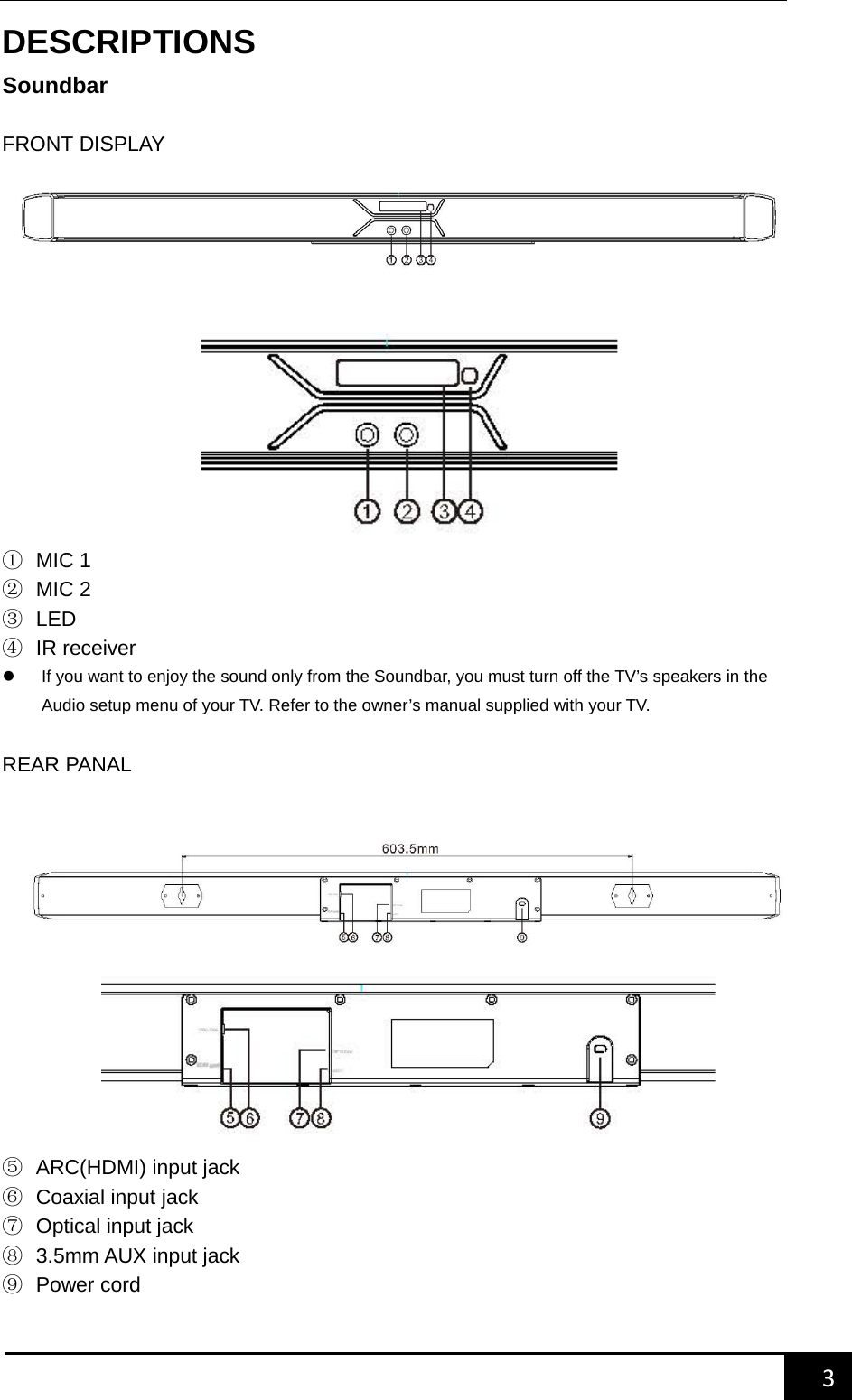    3        DESCRIPTIONS Soundbar  FRONT DISPLAY          ① MIC 1 ② MIC 2 ③ LED ④ IR receiver  If you want to enjoy the sound only from the Soundbar, you must turn off the TV&rsquo;s speakers in the Audio setup menu of your TV. Refer to the owner&rsquo;s manual supplied with your TV.  REAR PANAL        ⑤ ARC(HDMI) input jack ⑥ Coaxial input jack ⑦ Optical input jack ⑧ 3.5mm AUX input jack ⑨ Power cord    