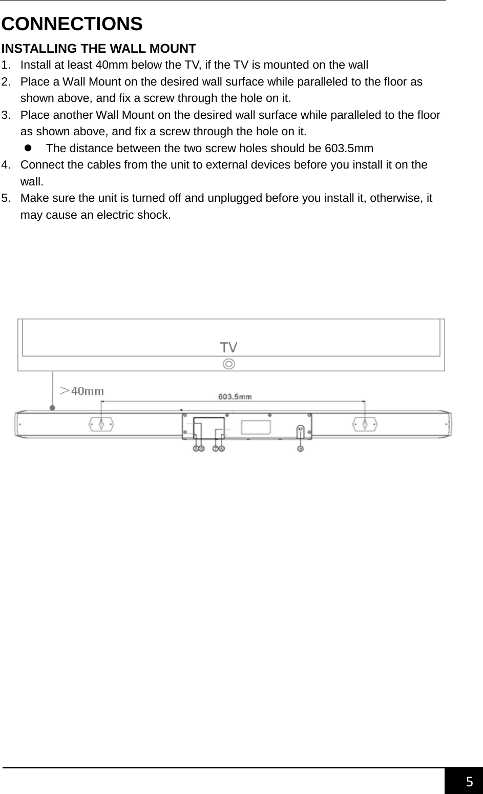    5        CONNECTIONS INSTALLING THE WALL MOUNT 1. Install at least 40mm below the TV, if the TV is mounted on the wall 2. Place a Wall Mount on the desired wall surface while paralleled to the floor as shown above, and fix a screw through the hole on it. 3. Place another Wall Mount on the desired wall surface while paralleled to the floor as shown above, and fix a screw through the hole on it.  The distance between the two screw holes should be 603.5mm 4. Connect the cables from the unit to external devices before you install it on the wall. 5. Make sure the unit is turned off and unplugged before you install it, otherwise, it may cause an electric shock.        