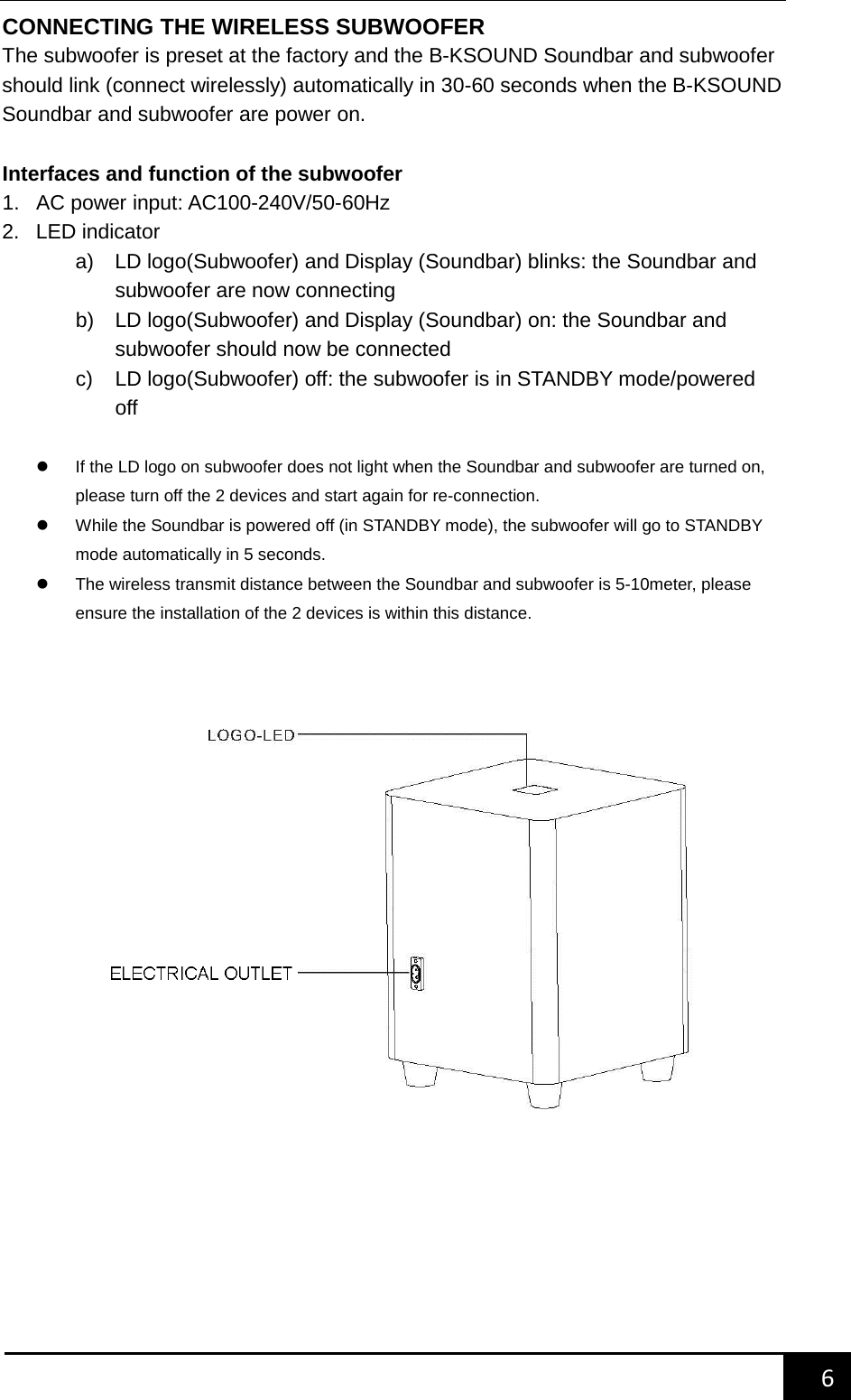    6        CONNECTING THE WIRELESS SUBWOOFER The subwoofer is preset at the factory and the B-KSOUND Soundbar and subwoofer should link (connect wirelessly) automatically in 30-60 seconds when the B-KSOUND Soundbar and subwoofer are power on.    Interfaces and function of the subwoofer 1. AC power input: AC100-240V/50-60Hz 2. LED indicator a) LD logo(Subwoofer) and Display (Soundbar) blinks: the Soundbar and subwoofer are now connecting b) LD logo(Subwoofer) and Display (Soundbar) on: the Soundbar and subwoofer should now be connected c)  LD logo(Subwoofer) off: the subwoofer is in STANDBY mode/powered off     If the LD logo on subwoofer does not light when the Soundbar and subwoofer are turned on, please turn off the 2 devices and start again for re-connection.  While the Soundbar is powered off (in STANDBY mode), the subwoofer will go to STANDBY mode automatically in 5 seconds.  The wireless transmit distance between the Soundbar and subwoofer is 5-10meter, please ensure the installation of the 2 devices is within this distance.        