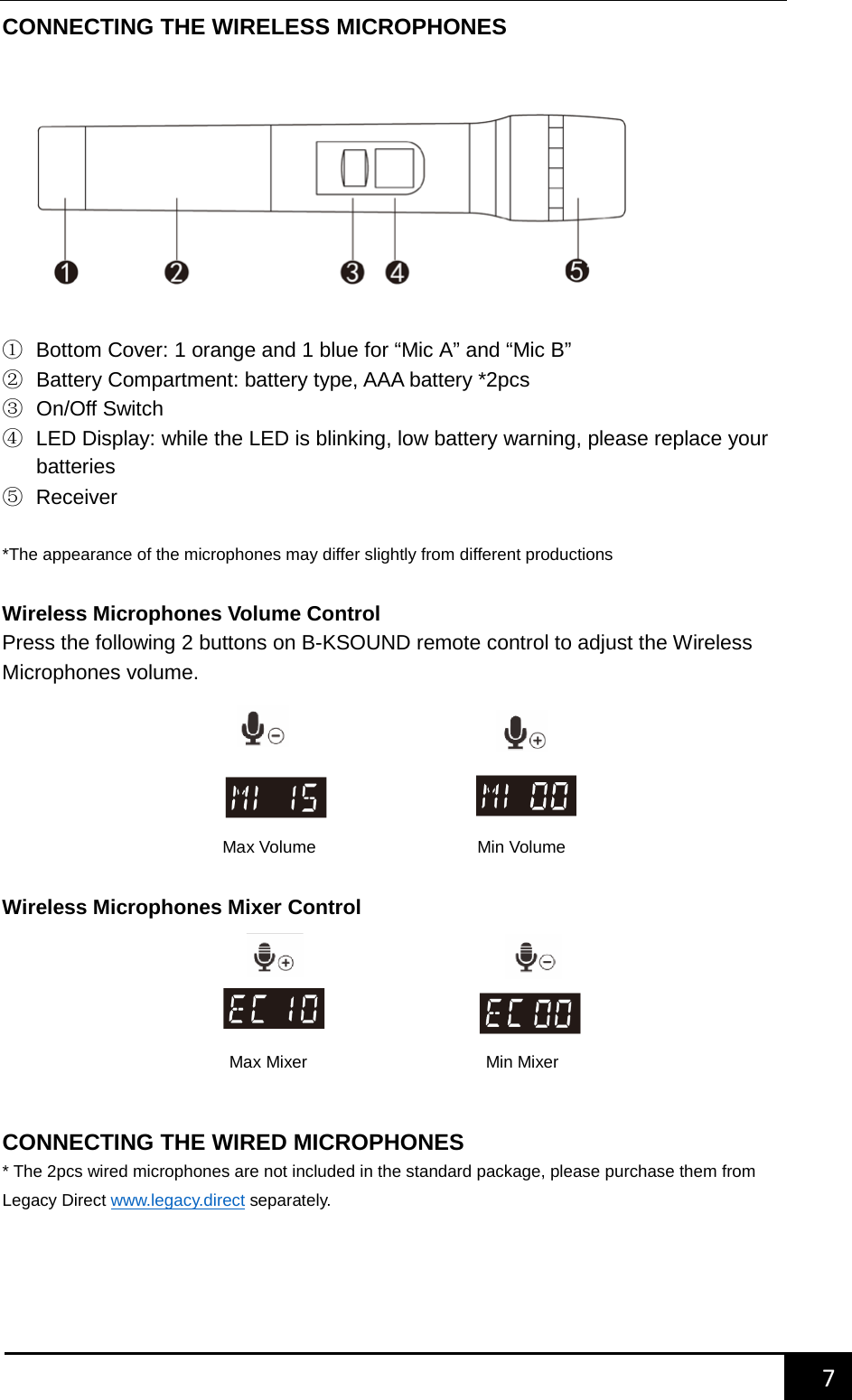    7        CONNECTING THE WIRELESS MICROPHONES   ① Bottom Cover: 1 orange and 1 blue for &ldquo;Mic A&rdquo; and &ldquo;Mic B&rdquo; ② Battery Compartment: battery type, AAA battery *2pcs ③ On/Off Switch ④ LED Display: while the LED is blinking, low battery warning, please replace your batteries   ⑤ Receiver  *The appearance of the microphones may differ slightly from different productions  Wireless Microphones Volume Control Press the following 2 buttons on B-KSOUND remote control to adjust the Wireless Microphones volume.        Wireless Microphones Mixer Control        CONNECTING THE WIRED MICROPHONES * The 2pcs wired microphones are not included in the standard package, please purchase them from Legacy Direct www.legacy.direct separately.    Max Volume                   Min Volume  Max Mixer                     Min Mixer  