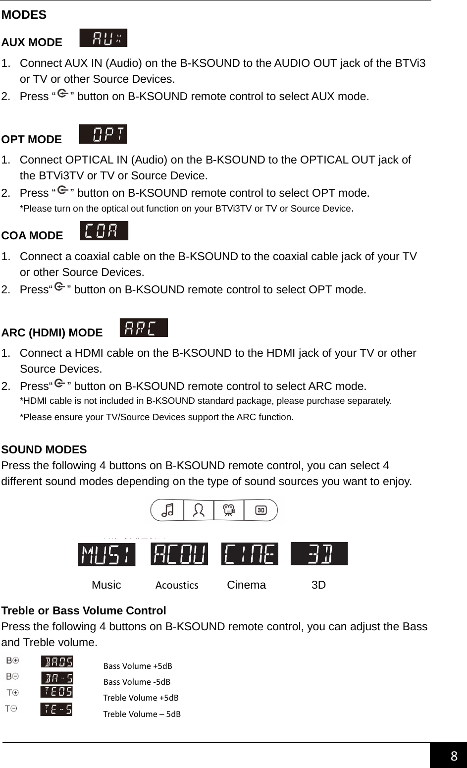    8        MODES AUX MODE     1. Connect AUX IN (Audio) on the B-KSOUND to the AUDIO OUT jack of the BTVi3 or TV or other Source Devices.   2.  Press &ldquo; &rdquo; button on B-KSOUND remote control to select AUX mode.  OPT MODE     1. Connect OPTICAL IN (Audio) on the B-KSOUND to the OPTICAL OUT jack of the BTVi3TV or TV or Source Device. 2.  Press &ldquo; &rdquo; button on B-KSOUND remote control to select OPT mode. *Please turn on the optical out function on your BTVi3TV or TV or Source Device. COA MODE     1. Connect a coaxial cable on the B-KSOUND to the coaxial cable jack of your TV or other Source Devices.   2. Press&ldquo; &rdquo; button on B-KSOUND remote control to select OPT mode.  ARC (HDMI) MODE     1. Connect a HDMI cable on the B-KSOUND to the HDMI jack of your TV or other Source Devices.   2. Press&ldquo; &rdquo; button on B-KSOUND remote control to select ARC mode. *HDMI cable is not included in B-KSOUND standard package, please purchase separately. *Please ensure your TV/Source Devices support the ARC function.  SOUND MODES Press the following 4 buttons on B-KSOUND remote control, you can select 4 different sound modes depending on the type of sound sources you want to enjoy.        Treble or Bass Volume Control Press the following 4 buttons on B-KSOUND remote control, you can adjust the Bass and Treble volume.     Music      Acoustics       Cinema        3D Bass Volume +5dB Bass Volume -5dB Treble Volume +5dB Treble Volume &ndash; 5dB 