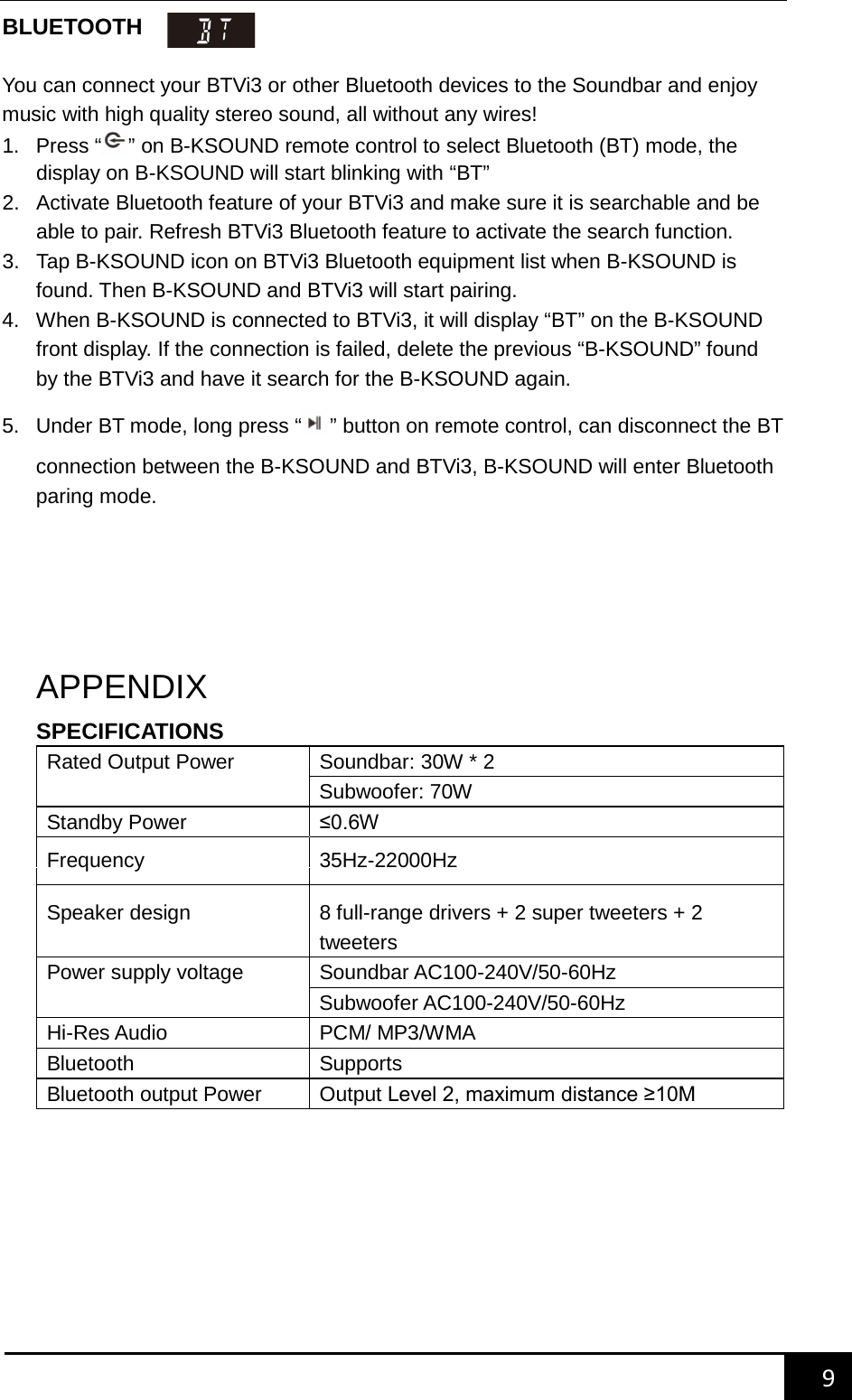    9        BLUETOOTH   You can connect your BTVi3 or other Bluetooth devices to the Soundbar and enjoy music with high quality stereo sound, all without any wires! 1.  Press &ldquo; &rdquo; on B-KSOUND remote control to select Bluetooth (BT) mode, the display on B-KSOUND will start blinking with &ldquo;BT&rdquo; 2. Activate Bluetooth feature of your BTVi3 and make sure it is searchable and be able to pair. Refresh BTVi3 Bluetooth feature to activate the search function. 3. Tap B-KSOUND icon on BTVi3 Bluetooth equipment list when B-KSOUND is found. Then B-KSOUND and BTVi3 will start pairing. 4. When B-KSOUND is connected to BTVi3, it will display &ldquo;BT&rdquo; on the B-KSOUND front display. If the connection is failed, delete the previous &ldquo;B-KSOUND&rdquo; found by the BTVi3 and have it search for the B-KSOUND again. 5. Under BT mode, long press &ldquo;&rdquo; button on remote control, can disconnect the BT connection between the B-KSOUND and BTVi3, B-KSOUND will enter Bluetooth paring mode.      APPENDIX SPECIFICATIONS Rated Output Power Soundbar: 30W * 2 Subwoofer: 70W Standby Power &le;0.6W  Frequency 35Hz-22000Hz Speaker design 8 full-range drivers + 2 super tweeters + 2 tweeters Power supply voltage Soundbar AC100-240V/50-60Hz Subwoofer AC100-240V/50-60Hz Hi-Res Audio PCM/ MP3/WMA Bluetooth   Supports Bluetooth output Power Output Level 2, maximum distance &ge;10M     