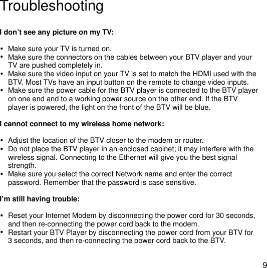 !TroubleshootingI don&rsquo;t see any picture on my TV:&bull;Make sure your TV is turned on.&bull;Make sure the connectors on the cables between your BTV player and your TV are pushed completely in.&bull;Make sure the video input on your TV is set to match the HDMI used with the BTV. Most TVs have an input button on the remote to change video inputs.&bull;Make sure the power cable for the BTV player is connected to the BTV player on one end and to a working power source on the other end. If the BTV player is powered, the light on the front of the BTV will be blue.I cannot connect to my wireless home network:&bull;Adjust the location of the BTV closer to the modem or router. &bull;Do not place the BTV player in an enclosed cabinet; it may interfere with the wireless signal. Connecting to the Ethernet will give you the best signal strength.&bull;Make sure you select the correct Network name and enter the correct password. Remember that the password is case sensitive. I&rsquo;m still having trouble:&bull;Reset your Internet Modem by disconnecting the power cord for 30 seconds, and then re-connecting the power cord back to the modem.&bull;Restart your BTV Player by disconnecting the power cord from your BTV for 3 seconds, and then re-connecting the power cord back to the BTV.9