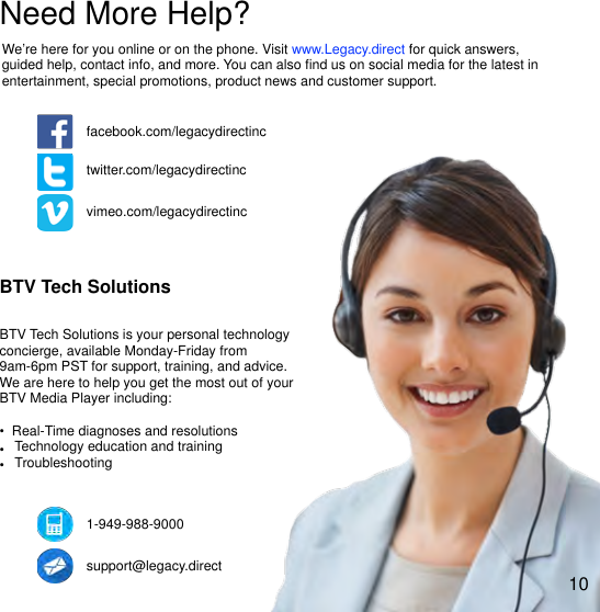!Need More Help?We&rsquo;re here for you online or on the phone. Visit www.Legacy.direct for quick answers, guided help, contact info, and more. You can also ﬁnd us on social media for the latest in entertainment, special promotions, product news and customer support. facebook.com/legacydirectinctwitter.com/legacydirectincvimeo.com/legacydirectincBTV Tech SolutionsBTV Tech Solutions is your personal technology concierge, available Monday-Friday from 9am-6pm PST for support, training, and advice. We are here to help you get the most out of your BTV Media Player including:&bull;" Real-Time diagnoses and resolutions&bull; Technology education and training&bull; Troubleshooting1-949-988-9000support@legacy.direct10