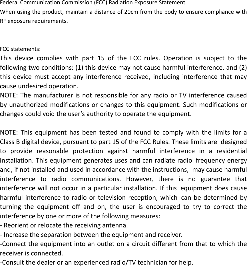 Federal Communication Commission (FCC) Radiation Exposure Statement When using the product, maintain a distance of 20cm from the body to ensure compliance with RF exposure requirements.   FCC statements: This device complies with part 15 of the FCC rules. Operation is subject to the following two conditions: (1) this device may not cause harmful interference, and (2) this device must accept any interference received, including interference that may cause undesired operation.  NOTE: The manufacturer is not responsible for any radio or TV interference caused by unauthorized modifications or changes to this equipment. Such modifications or changes could void the user&rsquo;s authority to operate the equipment.  NOTE: This equipment has been tested and found to comply with the limits for a Class B digital device, pursuant to part 15 of the FCC Rules. These limits are designed to provide reasonable protection against harmful interference in a residential installation. This equipment generates uses and can radiate radio frequency energy and, if not installed and used in accordance with the instructions, may cause harmful interference to radio communications. However, there is no guarantee that interference will not occur in a particular installation. If this equipment does cause harmful interference to radio or television reception, which can be determined by turning the equipment off and on, the user is encouraged to try to correct the interference by one or more of the following measures: ‐ Reorient or relocate the receiving antenna. ‐ Increase the separation between the equipment and receiver. ‐Connect the equipment into an outlet on a circuit different from that to which the receiver is connected. ‐Consult the dealer or an experienced radio/TV technician for help.   