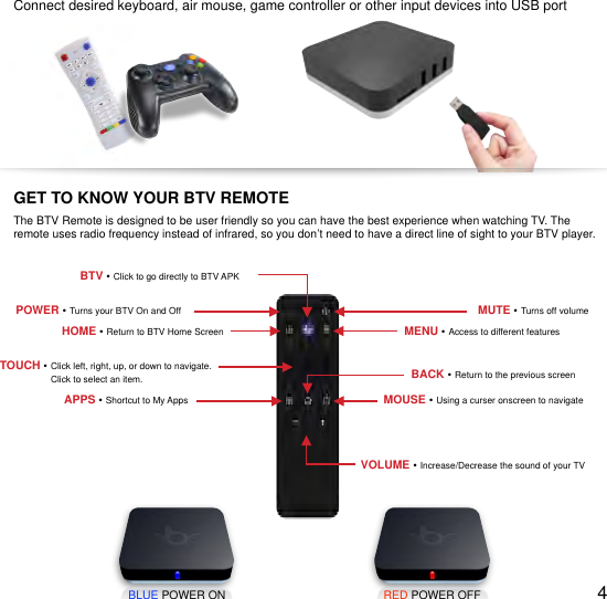 !Connect desired keyboard, air mouse, game controller or other input devices into USB portBLUE POWER ONRED POWER OFF4GET TO KNOW YOUR BTV REMOTEThe BTV Remote is designed to be user friendly so you can have the best experience when watching TV. The remote uses radio frequency instead of infrared, so you don&rsquo;t need to have a direct line of sight to your BTV player.POWER &bull; Turns your BTV On and OffHOME &bull; Return to BTV Home ScreenMUTE &bull; Turns off volumeMENU &bull; Access to different featuresTOUCH &bull; Click left, right, up, or down to navigate.                     Click to select an item.MOUSE &bull; Using a curser onscreen to navigateBACK &bull; Return to the previous screenVOLUME &bull; Increase/Decrease the sound of your TVAPPS &bull; Shortcut to My AppsBTV &bull; Click to go directly to BTV APK