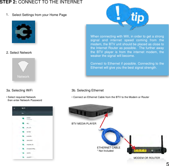 !STEP 2: CONNECT TO THE INTERNET1. Select Settings from your Home Page2. Select NetworkNetwork3a. Selecting WiFiWhen connecting with Wiﬁ, in order to get a strong signal  and  internet  speed  coming  from  the modem, the BTV unit should be placed as close to the Internet Router as possible.  The further away the  BTV  player  is  from  the  internet  modem,  the weaker the signal will become.Connect to Ethernet if possible. Connecting to the  Ethernet will give you the best signal strength.3b. Selecting Ethernet&bull; Select required Network  then enter Network Password&bull; Connect an Ethernet Cable from the BTV to the Modem or RouterBTV MEDIA PLAYERETHERNET CABLE* Not IncludedMODEM OR ROUTER5