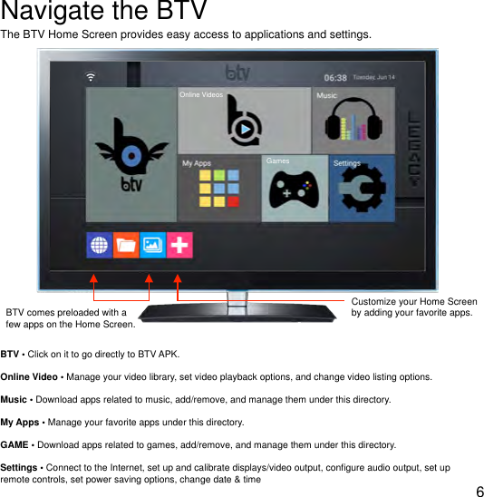 !Navigate the BTVThe BTV Home Screen provides easy access to applications and settings. BTV comes preloaded with a few apps on the Home Screen.BTV &bull; Click on it to go directly to BTV APK.Online Video &bull; Manage your video library, set video playback options, and change video listing options.Music &bull; Download apps related to music, add/remove, and manage them under this directory.My Apps &bull; Manage your favorite apps under this directory.GAME &bull; Download apps related to games, add/remove, and manage them under this directory.Settings &bull; Connect to the Internet, set up and calibrate displays/video output, conﬁgure audio output, set up remote controls, set power saving options, change date &amp; time6Customize your Home Screen by adding your favorite apps.Online VideosGames