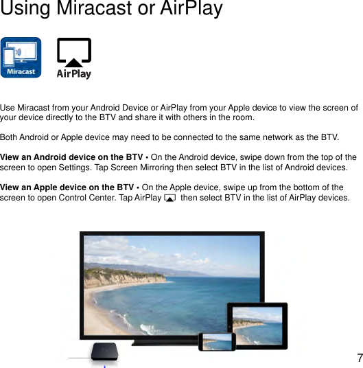 !Using Miracast or AirPlayUse Miracast from your Android Device or AirPlay from your Apple device to view the screen of your device directly to the BTV and share it with others in the room.Both Android or Apple device may need to be connected to the same network as the BTV.View an Android device on the BTV &bull; On the Android device, swipe down from the top of the screen to open Settings. Tap Screen Mirroring then select BTV in the list of Android devices.View an Apple device on the BTV &bull; On the Apple device, swipe up from the bottom of the screen to open Control Center. Tap AirPlay        then select BTV in the list of AirPlay devices.7