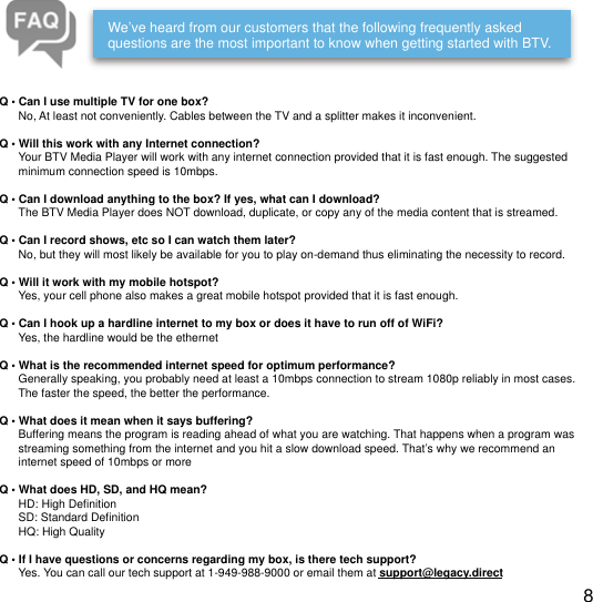 !We&rsquo;ve heard from our customers that the following frequently asked questions are the most important to know when getting started with BTV.Q &bull; Can I use multiple TV for one box?      No, At least not conveniently. Cables between the TV and a splitter makes it inconvenient.Q &bull; Will this work with any Internet connection?      Your BTV Media Player will work with any internet connection provided that it is fast enough. The suggested       minimum connection speed is 10mbps.Q &bull; Can I download anything to the box? If yes, what can I download?      The BTV Media Player does NOT download, duplicate, or copy any of the media content that is streamed.Q &bull; Can I record shows, etc so I can watch them later?      No, but they will most likely be available for you to play on-demand thus eliminating the necessity to record.Q &bull; Will it work with my mobile hotspot?      Yes, your cell phone also makes a great mobile hotspot provided that it is fast enough.Q &bull; Can I hook up a hardline internet to my box or does it have to run off of WiFi?      Yes, the hardline would be the ethernetQ &bull; What is the recommended internet speed for optimum performance?      Generally speaking, you probably need at least a 10mbps connection to stream 1080p reliably in most cases.       The faster the speed, the better the performance.Q &bull; What does it mean when it says buffering?      Buffering means the program is reading ahead of what you are watching. That happens when a program was       streaming something from the internet and you hit a slow download speed. That&rsquo;s why we recommend an       internet speed of 10mbps or moreQ &bull; What does HD, SD, and HQ mean?      HD: High Deﬁnition      SD: Standard Deﬁnition      HQ: High QualityQ &bull; If I have questions or concerns regarding my box, is there tech support?      Yes. You can call our tech support at 1-949-988-9000 or email them at support@legacy.direct8