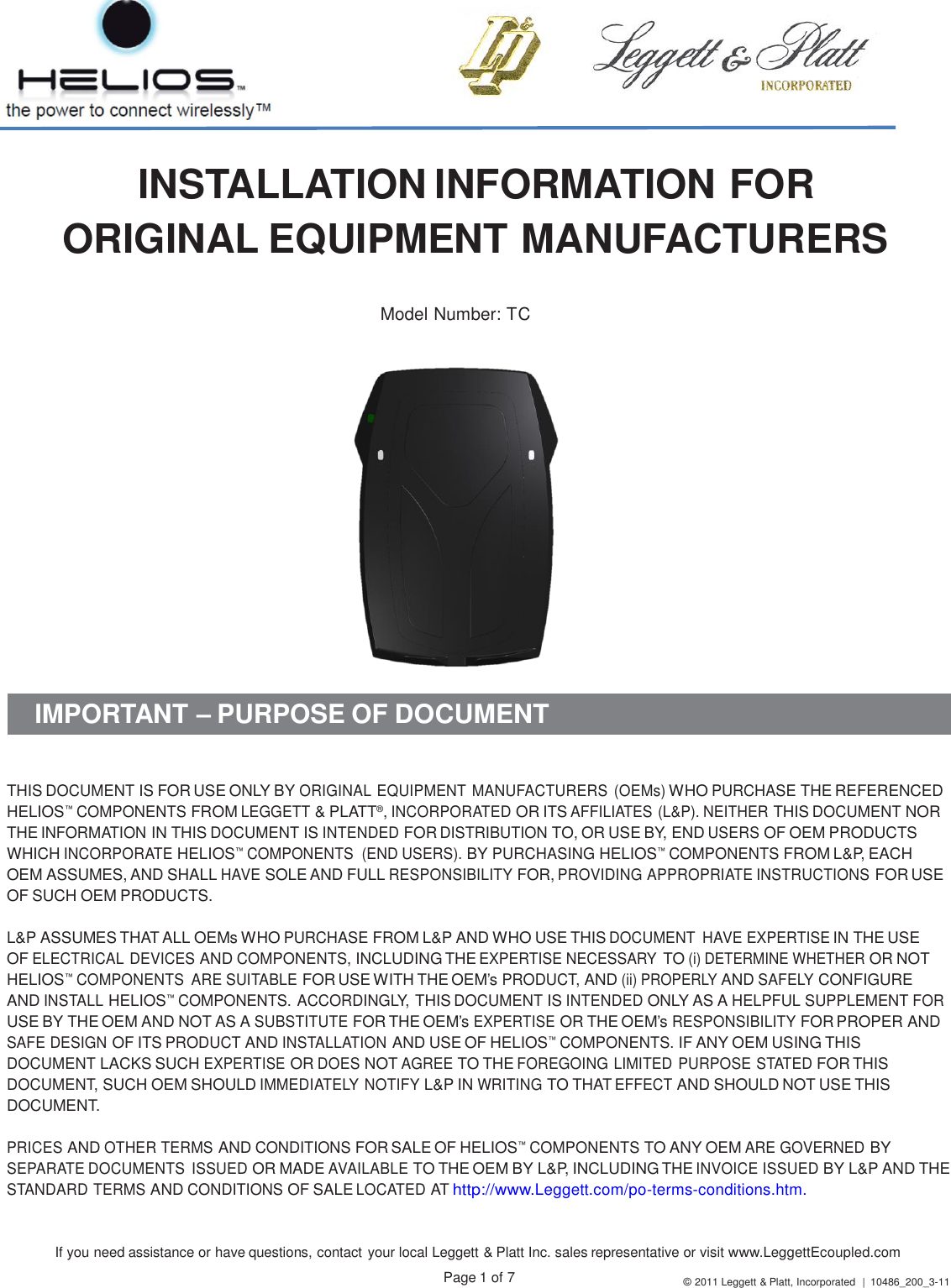 If you need assistance or have questions, contact your local Leggett &amp; Platt Inc. sales representative or visit www.LeggettEcoupled.com Page 1 of 7 © 2011 Leggett &amp; Platt, Incorporated  |  10486_200_3-11     INSTALLATION INFORMATION FOR ORIGINAL EQUIPMENT MANUFACTURERS   Model Number: TC     IMPORTANT – PURPOSE OF DOCUMENT    THIS DOCUMENT IS FOR USE ONLY BY ORIGINAL EQUIPMENT MANUFACTURERS (OEMs) WHO PURCHASE THE REFERENCED HELIOS™ COMPONENTS FROM LEGGETT &amp; PLATT®, INCORPORATED OR ITS AFFILIATES (L&amp;P). NEITHER THIS DOCUMENT NOR THE INFORMATION IN THIS DOCUMENT IS INTENDED FOR DISTRIBUTION TO, OR USE BY, END USERS OF OEM PRODUCTS WHICH INCORPORATE HELIOS™ COMPONENTS  (END USERS). BY PURCHASING HELIOS™ COMPONENTS FROM L&amp;P, EACH OEM ASSUMES, AND SHALL HAVE SOLE AND FULL RESPONSIBILITY FOR, PROVIDING APPROPRIATE INSTRUCTIONS FOR USE OF SUCH OEM PRODUCTS.  L&amp;P ASSUMES THAT ALL OEMs WHO PURCHASE FROM L&amp;P AND WHO USE THIS DOCUMENT  HAVE EXPERTISE IN THE USE OF ELECTRICAL DEVICES AND COMPONENTS, INCLUDING THE EXPERTISE NECESSARY TO (i) DETERMINE WHETHER OR NOT HELIOS™ COMPONENTS  ARE SUITABLE FOR USE WITH THE OEM’s PRODUCT, AND (ii) PROPERLY AND SAFELY CONFIGURE AND INSTALL HELIOS™ COMPONENTS. ACCORDINGLY, THIS DOCUMENT IS INTENDED ONLY AS A HELPFUL SUPPLEMENT FOR USE BY THE OEM AND NOT AS A SUBSTITUTE FOR THE OEM’s EXPERTISE OR THE OEM’s RESPONSIBILITY FOR PROPER AND SAFE DESIGN OF ITS PRODUCT AND INSTALLATION AND USE OF HELIOS™ COMPONENTS. IF ANY OEM USING THIS DOCUMENT LACKS SUCH EXPERTISE OR DOES NOT AGREE TO THE FOREGOING LIMITED PURPOSE STATED FOR THIS DOCUMENT, SUCH OEM SHOULD IMMEDIATELY NOTIFY L&amp;P IN WRITING TO THAT EFFECT AND SHOULD NOT USE THIS DOCUMENT.  PRICES AND OTHER TERMS AND CONDITIONS FOR SALE OF HELIOS™ COMPONENTS TO ANY OEM ARE GOVERNED BY SEPARATE DOCUMENTS  ISSUED OR MADE AVAILABLE TO THE OEM BY L&amp;P, INCLUDING THE INVOICE ISSUED BY L&amp;P AND THE STANDARD TERMS AND CONDITIONS OF SALE LOCATED AT http://www.Leggett.com/po-terms-conditions.htm. 