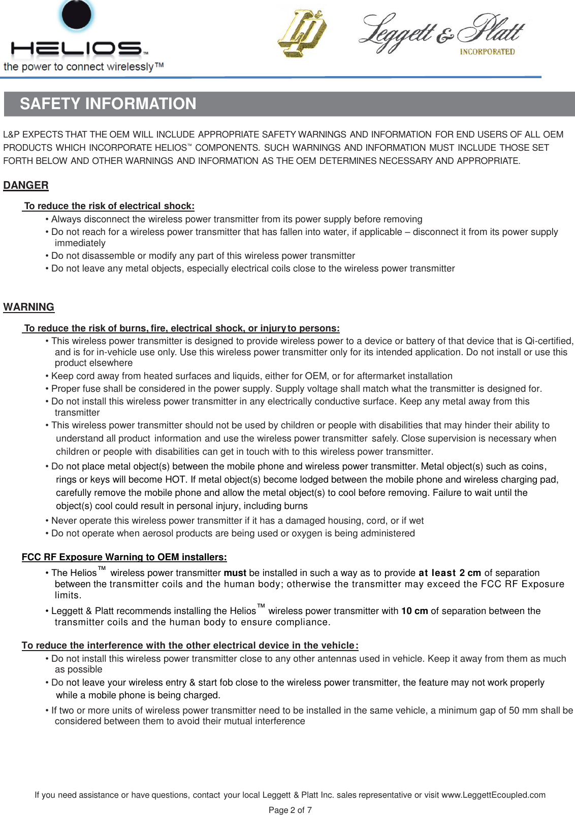 If you need assistance or have questions, contact your local Leggett &amp; Platt Inc. sales representative or visit www.LeggettEcoupled.com  Page 2 of 7    SAFETY INFORMATION  L&amp;P EXPECTS THAT THE OEM WILL INCLUDE APPROPRIATE SAFETY WARNINGS AND INFORMATION FOR END USERS OF ALL OEM PRODUCTS WHICH INCORPORATE HELIOS™ COMPONENTS.  SUCH WARNINGS AND INFORMATION MUST INCLUDE THOSE SET FORTH BELOW AND OTHER WARNINGS AND INFORMATION AS THE OEM DETERMINES NECESSARY AND APPROPRIATE.  DANGER   To reduce the risk of electrical shock: • Always disconnect the wireless power transmitter from its power supply before removing • Do not reach for a wireless power transmitter that has fallen into water, if applicable – disconnect it from its power supply immediately • Do not disassemble or modify any part of this wireless power transmitter • Do not leave any metal objects, especially electrical coils close to the wireless power transmitter   WARNING   To reduce the risk of burns, fire, electrical shock, or injury to persons: • This wireless power transmitter is designed to provide wireless power to a device or battery of that device that is Qi-certified, and is for in-vehicle use only. Use this wireless power transmitter only for its intended application. Do not install or use this product elsewhere • Keep cord away from heated surfaces and liquids, either for OEM, or for aftermarket installation • Proper fuse shall be considered in the power supply. Supply voltage shall match what the transmitter is designed for. • Do not install this wireless power transmitter in any electrically conductive surface. Keep any metal away from this transmitter • This wireless power transmitter should not be used by children or people with disabilities that may hinder their ability to understand all product  information and use the wireless power transmitter  safely. Close supervision is necessary when children or people with disabilities can get in touch with to this wireless power transmitter. • Do not place metal object(s) between the mobile phone and wireless power transmitter. Metal object(s) such as coins, rings or keys will become HOT. If metal object(s) become lodged between the mobile phone and wireless charging pad, carefully remove the mobile phone and allow the metal object(s) to cool before removing. Failure to wait until the object(s) cool could result in personal injury, including burns • Never operate this wireless power transmitter if it has a damaged housing, cord, or if wet • Do not operate when aerosol products are being used or oxygen is being administered  FCC RF Exposure Warning to OEM installers: • The Helios™ wireless power transmitter must be installed in such a way as to provide at least 2 cm of separation between the transmitter coils and the human body; otherwise the transmitter may exceed the FCC RF Exposure limits. • Leggett &amp; Platt recommends installing the Helios™ wireless power transmitter with 10 cm of separation between the transmitter coils and the human body to ensure compliance.  To reduce the interference with the other electrical device in the vehicle: • Do not install this wireless power transmitter close to any other antennas used in vehicle. Keep it away from them as much as possible • Do not leave your wireless entry &amp; start fob close to the wireless power transmitter, the feature may not work properly while a mobile phone is being charged.  • If two or more units of wireless power transmitter need to be installed in the same vehicle, a minimum gap of 50 mm shall be considered between them to avoid their mutual interference     