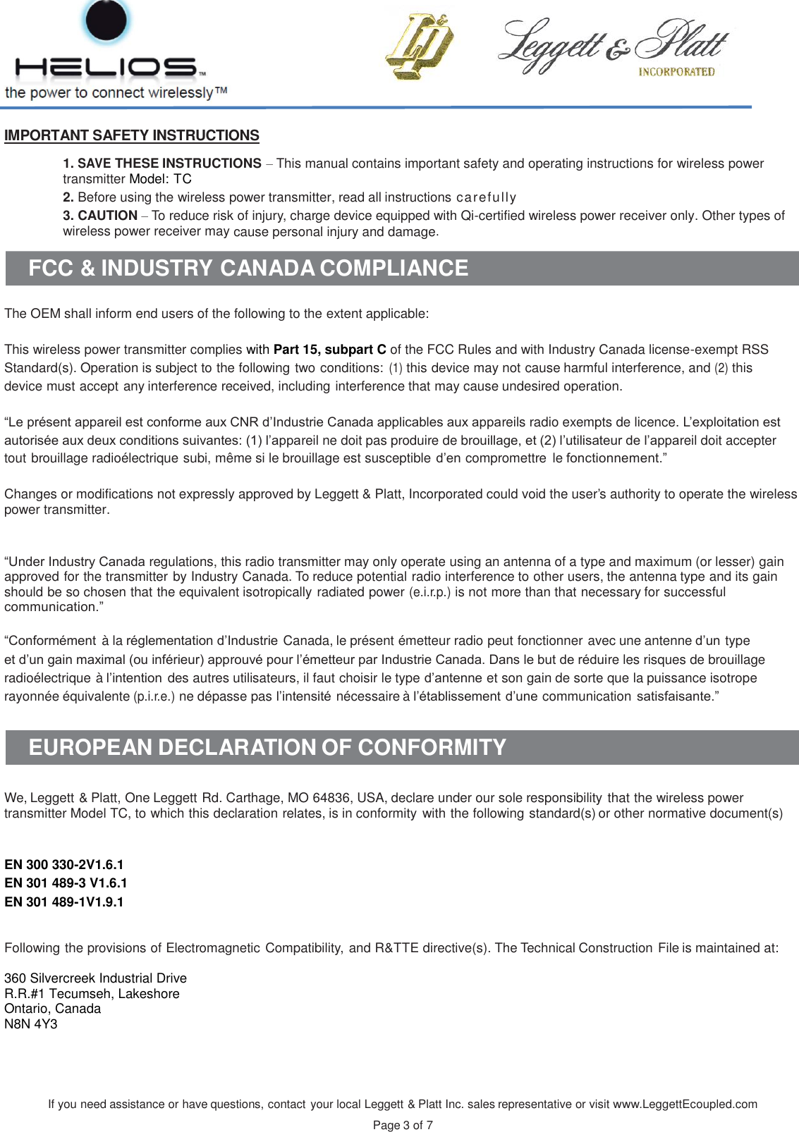 If you need assistance or have questions, contact your local Leggett &amp; Platt Inc. sales representative or visit www.LeggettEcoupled.com  Page 3 of 7    IMPORTANT SAFETY INSTRUCTIONS  1. SAVE THESE INSTRUCTIONS – This manual contains important safety and operating instructions for wireless power transmitter Model: TC 2. Before using the wireless power transmitter, read all instructions carefully 3. CAUTION – To reduce risk of injury, charge device equipped with Qi-certified wireless power receiver only. Other types of wireless power receiver may cause personal injury and damage.  FCC &amp; INDUSTRY CANADA COMPLIANCE   The OEM shall inform end users of the following to the extent applicable:  This wireless power transmitter complies with Part 15, subpart C of the FCC Rules and with Industry Canada license-exempt RSS Standard(s). Operation is subject to the following two conditions: (1) this device may not cause harmful interference, and (2) this device must accept any interference received, including interference that may cause undesired operation.  “Le présent appareil est conforme aux CNR d’Industrie Canada applicables aux appareils radio exempts de licence. L’exploitation est autorisée aux deux conditions suivantes: (1) l’appareil ne doit pas produire de brouillage, et (2) l’utilisateur de l’appareil doit accepter tout brouillage radioélectrique subi, même si le brouillage est susceptible d’en compromettre  le fonctionnement.”  Changes or modifications not expressly approved by Leggett &amp; Platt, Incorporated could void the user’s authority to operate the wireless power transmitter.   “Under Industry Canada regulations, this radio transmitter may only operate using an antenna of a type and maximum (or lesser) gain approved for the transmitter by Industry Canada. To reduce potential radio interference to other users, the antenna type and its gain should be so chosen that the equivalent isotropically radiated power (e.i.r.p.) is not more than that necessary for successful communication.”  “Conformément à la réglementation d’Industrie Canada, le présent émetteur radio peut fonctionner avec une antenne d’un type et d’un gain maximal (ou inférieur) approuvé pour l’émetteur par Industrie Canada. Dans le but de réduire les risques de brouillage radioélectrique à l’intention des autres utilisateurs, il faut choisir le type d’antenne et son gain de sorte que la puissance isotrope rayonnée équivalente (p.i.r.e.) ne dépasse pas l’intensité nécessaire à l’établissement d’une communication satisfaisante.”   EUROPEAN DECLARATION OF CONFORMITY   We, Leggett &amp; Platt, One Leggett Rd. Carthage, MO 64836, USA, declare under our sole responsibility that the wireless power transmitter Model TC, to which this declaration relates, is in conformity with the following standard(s) or other normative document(s)    EN 300 330-2V1.6.1 EN 301 489-3 V1.6.1 EN 301 489-1V1.9.1    Following the provisions of Electromagnetic Compatibility, and R&amp;TTE directive(s). The Technical Construction File is maintained at:   360 Silvercreek Industrial Drive R.R.#1 Tecumseh, Lakeshore Ontario, Canada N8N 4Y3   