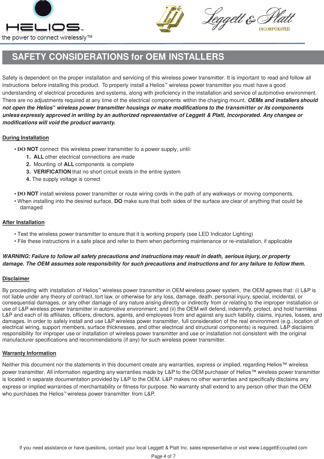 If you need assistance or have questions, contact your local Leggett &amp; Platt Inc. sales representative or visit www.LeggettEcoupled.com  Page 4 of 7    SAFETY CONSIDERATIONS for OEM INSTALLERS   Safety is dependent on the proper installation and servicing of this wireless power transmitter. It is important to read and follow all instructions before installing this product.  To properly install a Helios™ wireless power transmitter you must have a good understanding of electrical procedures and systems, along with proficiency in the installation and service of automotive environment. There are no adjustments required at any time of the electrical components within the charging mount. OEMs and installers should not open the Helios™ wireless power transmitter housings or make modifications to the transmitter or its components unless expressly approved in writing by an authorized representative of Leggett &amp; Platt, Incorporated. Any changes or modifications will void the product warranty.  During Installation  • DO NOT connect this wireless power transmitter to a power supply, until: 1.  ALL other electrical connections are made 2.  Mounting of ALL components is complete 3.  VERIFICATION that no short circuit exists in the entire system 4. The supply voltage is correct  • DO NOT install wireless power transmitter or route wiring cords in the path of any walkways or moving components. • When installing into the desired surface, DO make sure that both sides of the surface are clear of anything that could be damaged   After Installation  • Test the wireless power transmitter to ensure that it is working properly (see LED Indicator Lighting) • File these instructions in a safe place and refer to them when performing maintenance or re-installation, if applicable   WARNING: Failure to follow all safety precautions and instructions may result in death, serious injury, or property damage. The OEM assumes sole responsibility for such precautions and instructions and for any failure to follow them.  Disclaimer  By proceeding with installation of Helios™ wireless power transmitter in OEM wireless power system,  the OEM agrees that: (i) L&amp;P is not liable under any theory of contract, tort law, or otherwise for any loss, damage, death, personal injury, special, incidental, or consequential damages, or any other damage of any nature arising directly or indirectly from or relating to the improper installation or use of L&amp;P wireless power transmitter in automotive environment; and (ii) the OEM will defend, indemnify, protect, and hold harmless L&amp;P and each of its affiliates, officers, directors, agents, and employees from and against any such liability, claims, injuries, losses, and damages. In order to safely install and use L&amp;P wireless power transmitter, full consideration of the real environment (e.g., location of electrical wiring, support members, surface thicknesses, and other electrical and structural components) is required. L&amp;P disclaims responsibility for improper use or installation of wireless power transmitter and use or installation not consistent with the original manufacturer specifications and recommendations (if any) for such wireless power transmitter.  Warranty Information  Neither this document nor the statements in this document create any warranties, express or implied, regarding Helios™ wireless power transmitter. All information regarding any warranties made by L&amp;P to the OEM purchaser of Helios™ wireless power transmitter is located in separate documentation provided by L&amp;P to the OEM. L&amp;P makes no other warranties and specifically disclaims any express or implied warranties of merchantability or fitness for purpose. No warranty shall extend to any person other than the OEM who purchases the Helios™ wireless power transmitter from L&amp;P.      