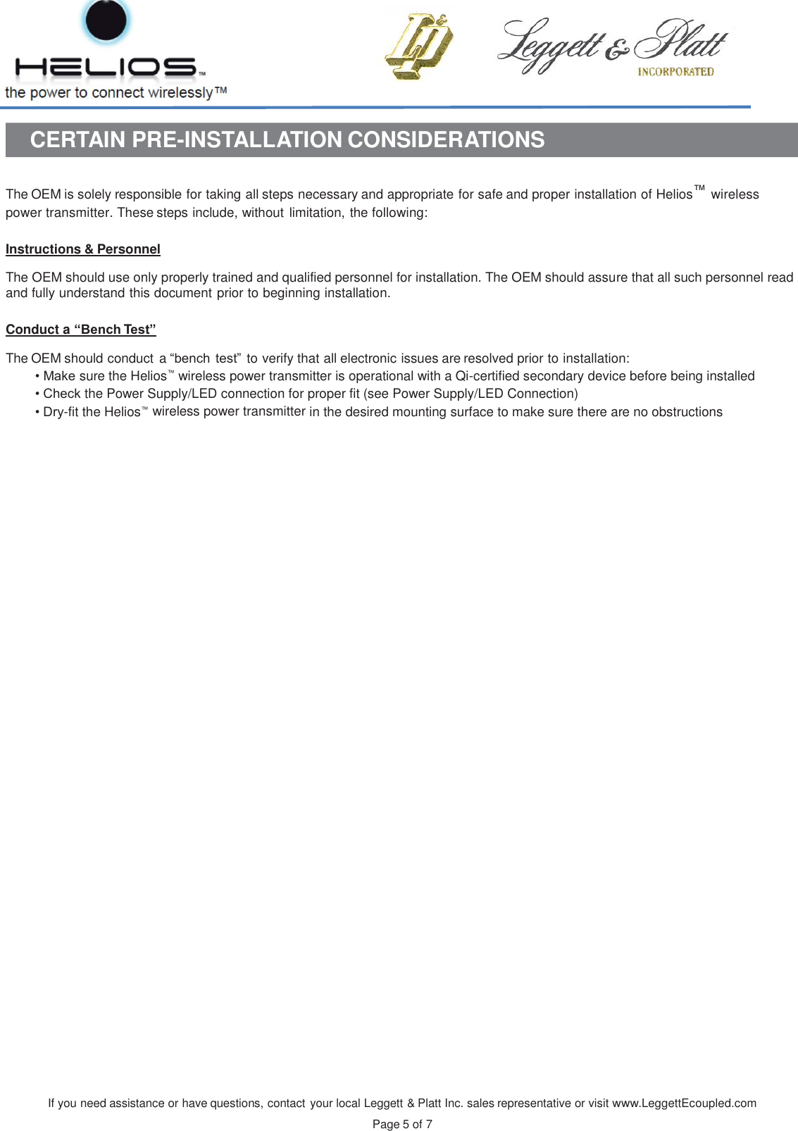 If you need assistance or have questions, contact your local Leggett &amp; Platt Inc. sales representative or visit www.LeggettEcoupled.com  Page 5 of 7    CERTAIN PRE-INSTALLATION CONSIDERATIONS   The OEM is solely responsible for taking all steps necessary and appropriate for safe and proper installation of Helios™ wireless power transmitter. These steps include, without limitation, the following:  Instructions &amp; Personnel  The OEM should use only properly trained and qualified personnel for installation. The OEM should assure that all such personnel read and fully understand this document prior to beginning installation.  Conduct a “Bench Test”  The OEM should conduct  a “bench test” to verify that all electronic issues are resolved prior to installation: • Make sure the Helios™ wireless power transmitter is operational with a Qi-certified secondary device before being installed • Check the Power Supply/LED connection for proper fit (see Power Supply/LED Connection) • Dry-fit the Helios™ wireless power transmitter in the desired mounting surface to make sure there are no obstructions     