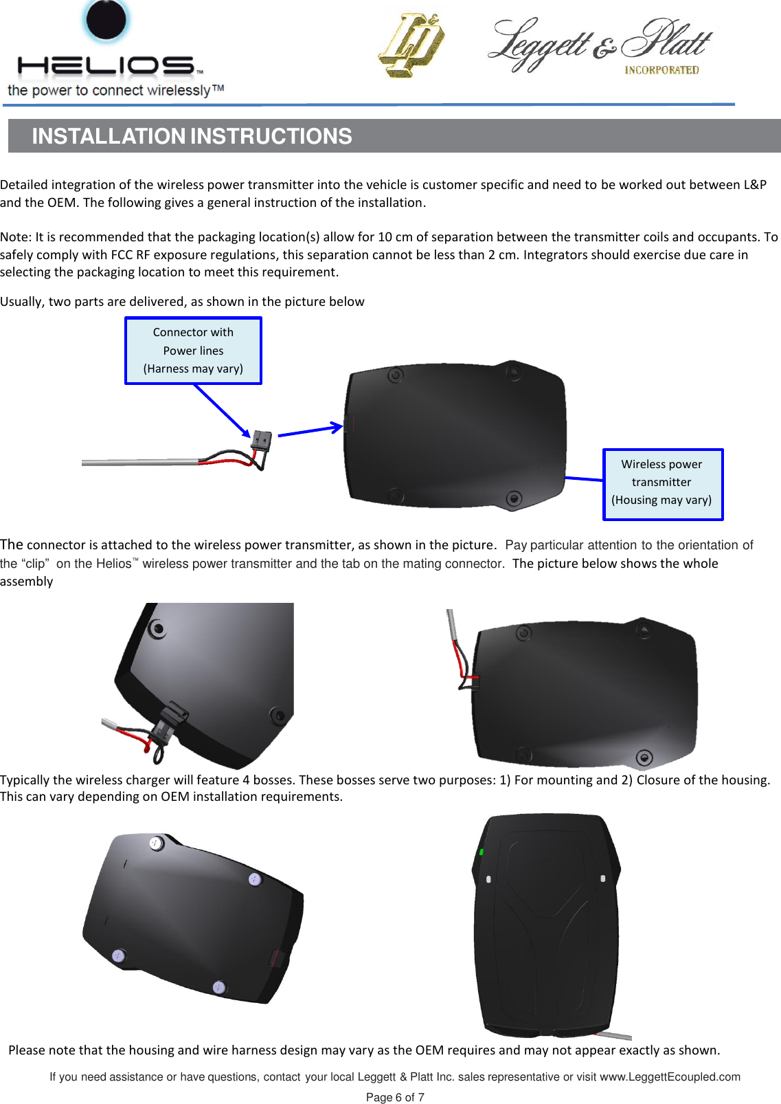 If you need assistance or have questions, contact your local Leggett &amp; Platt Inc. sales representative or visit www.LeggettEcoupled.com  Page 6 of 7    INSTALLATION INSTRUCTIONS   Detailed integration of the wireless power transmitter into the vehicle is customer specific and need to be worked out between L&amp;P and the OEM. The following gives a general instruction of the installation.  Note: It is recommended that the packaging location(s) allow for 10 cm of separation between the transmitter coils and occupants. To safely comply with FCC RF exposure regulations, this separation cannot be less than 2 cm. Integrators should exercise due care in selecting the packaging location to meet this requirement.  Usually, two parts are delivered, as shown in the picture below     The connector is attached to the wireless power transmitter, as shown in the picture.  Pay particular attention to the orientation of the “clip” on the Helios™ wireless power transmitter and the tab on the mating connector.  The picture below shows the whole assembly Typically the wireless charger will feature 4 bosses. These bosses serve two purposes: 1) For mounting and 2) Closure of the housing.   This can vary depending on OEM installation requirements. Please note that the housing and wire harness design may vary as the OEM requires and may not appear exactly as shown. Wireless power transmitter  (Housing may vary) Connector with Power lines  (Harness may vary) 