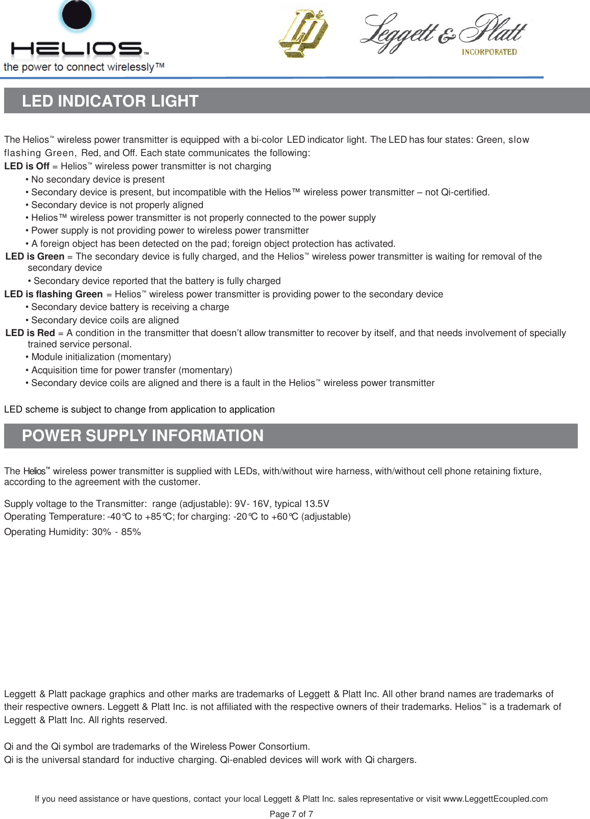 If you need assistance or have questions, contact your local Leggett &amp; Platt Inc. sales representative or visit www.LeggettEcoupled.com  Page 7 of 7    LED INDICATOR LIGHT   The Helios™ wireless power transmitter is equipped with a bi-color  LED indicator light. The LED has four states: Green, slow flashing Green, Red, and Off. Each state communicates the following: LED is Off = Helios™ wireless power transmitter is not charging • No secondary device is present • Secondary device is present, but incompatible with the Helios™ wireless power transmitter – not Qi-certified. • Secondary device is not properly aligned • Helios™ wireless power transmitter is not properly connected to the power supply • Power supply is not providing power to wireless power transmitter  • A foreign object has been detected on the pad; foreign object protection has activated.  LED is Green = The secondary device is fully charged, and the Helios™ wireless power transmitter is waiting for removal of the secondary device • Secondary device reported that the battery is fully charged LED is flashing Green = Helios™ wireless power transmitter is providing power to the secondary device • Secondary device battery is receiving a charge • Secondary device coils are aligned LED is Red = A condition in the transmitter that doesn’t allow transmitter to recover by itself, and that needs involvement of specially trained service personal. • Module initialization (momentary)  • Acquisition time for power transfer (momentary)  • Secondary device coils are aligned and there is a fault in the Helios™ wireless power transmitter   LED scheme is subject to change from application to application  POWER SUPPLY INFORMATION   The Helios™ wireless power transmitter is supplied with LEDs, with/without wire harness, with/without cell phone retaining fixture, according to the agreement with the customer.  Supply voltage to the Transmitter:  range (adjustable): 9V- 16V, typical 13.5V Operating Temperature: -40°C to +85°C; for charging: -20°C to +60°C (adjustable) Operating Humidity: 30% - 85%                Leggett &amp; Platt package graphics and other marks are trademarks of Leggett &amp; Platt Inc. All other brand names are trademarks of their respective owners. Leggett &amp; Platt Inc. is not affiliated with the respective owners of their trademarks. Helios™ is a trademark of Leggett &amp; Platt Inc. All rights reserved.  Qi and the Qi symbol are trademarks of the Wireless Power Consortium. Qi is the universal standard for inductive charging. Qi-enabled devices will work with Qi chargers. 