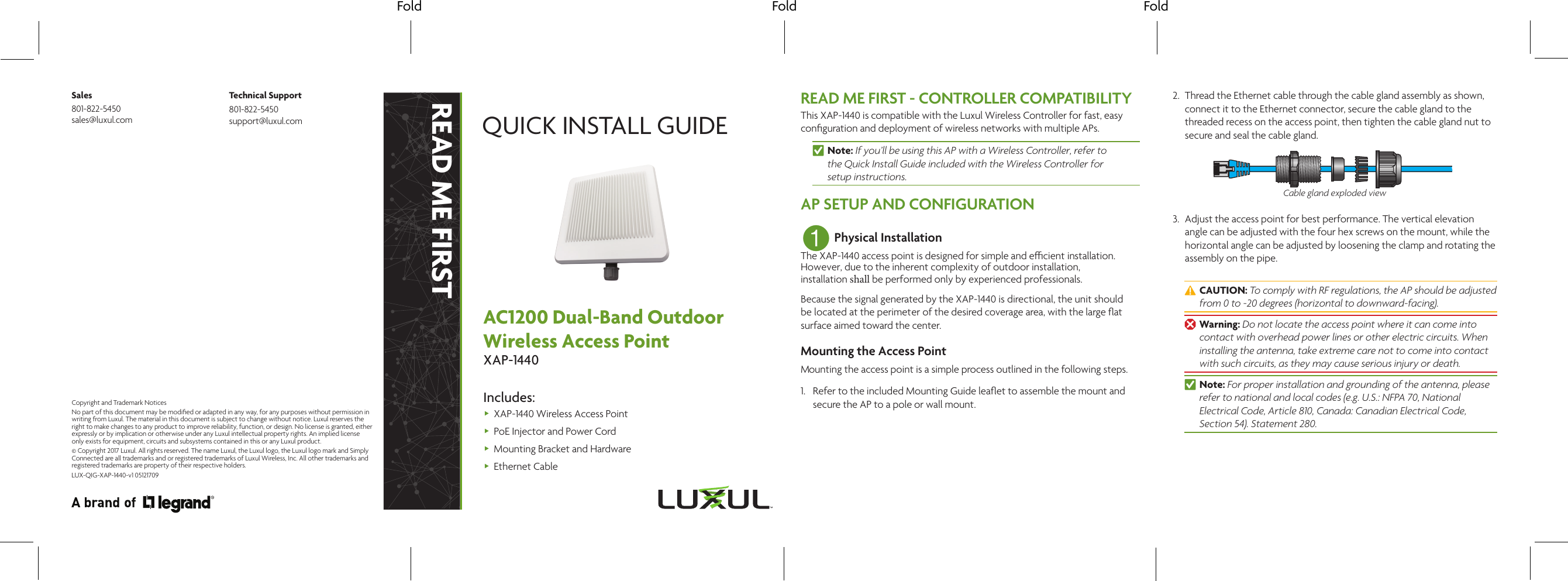 Fold Fold FoldREAD ME FIRSTQUICK INSTALL GUIDEAC1200 Dual-Band Outdoor Wireless Access PointXAP-1440Includes: XAP-1440 Wireless Access Point PoE Injector and Power Cord Mounting Bracket and Hardware Ethernet CableREAD ME FIRST - CONTROLLER COMPATIBILITYThis XAP-1440 is compatible with the Luxul Wireless Controller for fast, easy conﬁguration and deployment of wireless networks with multiple APs. nNote: If you’ll be using this AP with a Wireless Controller, refer to  the Quick Install Guide included with the Wireless Controller for  setup instructions.AP SETUP AND CONFIGURATION1 Physical InstallationThe XAP-1440 access point is designed for simple and ecient installation. However, due to the inherent complexity of outdoor installation, installation shall be performed only by experienced professionals.Because the signal generated by the XAP-1440 is directional, the unit should be located at the perimeter of the desired coverage area, with the large ﬂat surface aimed toward the center.Mounting the Access PointMounting the access point is a simple process outlined in the following steps.1. Refer to the included Mounting Guide leaﬂet to assemble the mount and secure the AP to a pole or wall mount.2. Thread the Ethernet cable through the cable gland assembly as shown, connect it to the Ethernet connector, secure the cable gland to the threaded recess on the access point, then tighten the cable gland nut to secure and seal the cable gland.Cable gland exploded view3. Adjust the access point for best performance. The vertical elevation angle can be adjusted with the four hex screws on the mount, while the horizontal angle can be adjusted by loosening the clamp and rotating the assembly on the pipe. cCAUTION: To comply with RF regulations, the AP should be adjusted from 0 to -20 degrees (horizontal to downward-facing). wWarning: Do not locate the access point where it can come into contact with overhead power lines or other electric circuits. When installing the antenna, take extreme care not to come into contact with such circuits, as they may cause serious injury or death. nNote: For proper installation and grounding of the antenna, please refer to national and local codes (e.g. U.S.: NFPA 70, National Electrical Code, Article 810, Canada: Canadian Electrical Code, Section 54). Statement 280.Sales801-822-5450 sales@luxul.comTechnical Support801-822-5450 support@luxul.comLUX-QIG-XAP-1440-v1 05121709Copyright and Trademark NoticesNo part of this document may be modiﬁed or adapted in any way, for any purposes without permission in writing from Luxul. The material in this document is subject to change without notice. Luxul reserves the right to make changes to any product to improve reliability, function, or design. No license is granted, either expressly or by implication or otherwise under any Luxul intellectual property rights. An implied license only exists for equipment, circuits and subsystems contained in this or any Luxul product.© Copyright 2017 Luxul. All rights reserved. The name Luxul, the Luxul logo, the Luxul logo mark and Simply Connected are all trademarks and or registered trademarks of Luxul Wireless, Inc. All other trademarks and registered trademarks are property of their respective holders.