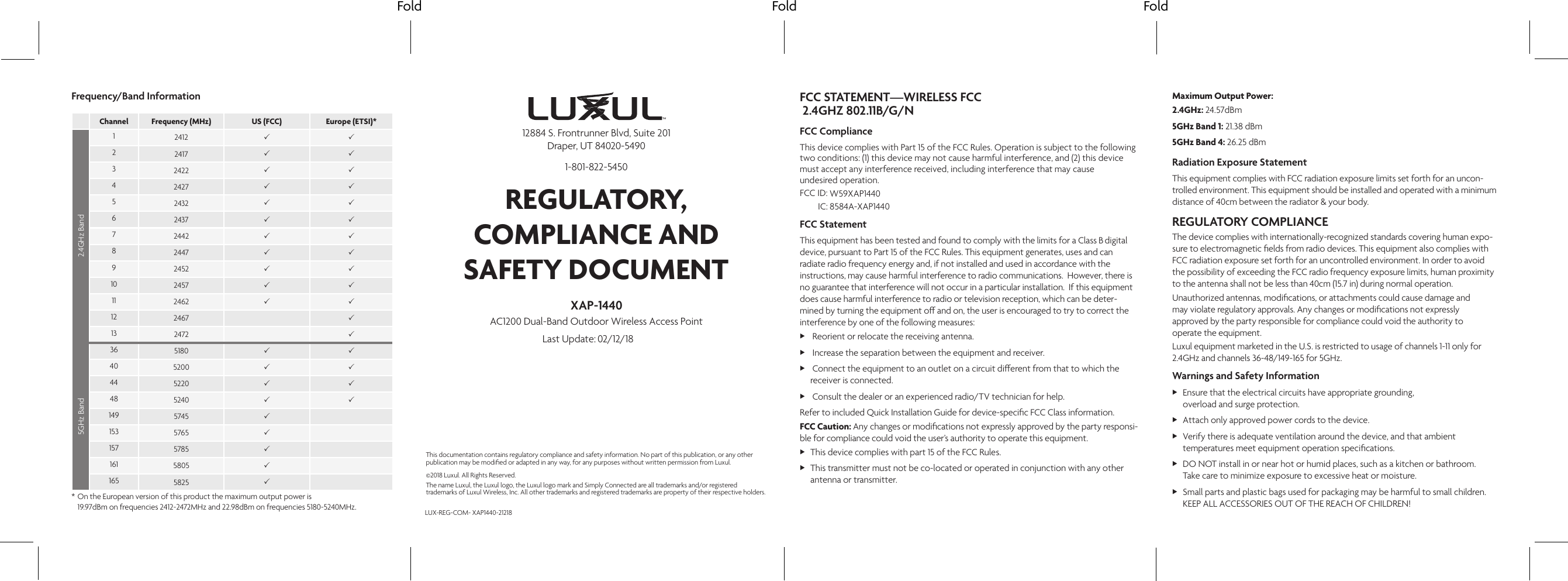 Fold Fold FoldFCC STATEMENT—WIRELESS FCC FCC ComplianceThis device complies with Part 15 of the FCC Rules. Operation is subject to the following two conditions: (1) this device may not cause harmful interference, and (2) this device must accept any interference received, including interference that may cause  undesired operation. FCC  ID: IC:FCC StatementThis equipment has been tested and found to comply with the limits for a Class    digital device, pursuant to Part 15 of the FCC Rules. This equipment generates, uses and can radiate radio frequency energy and, if not installed and used in accordance with the instructions, may cause harmful interference to radio communications.  However, there is no guarantee that interference will not occur in a particular installation.  If this equipment does cause harmful interference to radio or television reception, which can be deter-mined by turning the equipment o and on, the user is encouraged to try to correct the interference by one of the following measures: X Reorient or relocate the receiving antenna. X Increase the separation between the equipment and receiver. X Connect the equipment to an outlet on a circuit dierent from that to which the receiver is connected. X Consult the dealer or an experienced radio/TV technician for help.Refer to included Quick Installation Guide for device-speciﬁc FCC Class information.FCC Caution: Any changes or modiﬁcations not expressly approved by the party responsi-ble for compliance could void the user’s authority to operate this equipment. XThis device complies with part 15 of the FCC Rules.  XThis transmitter must not be co-located or operated in conjunction with any other  antenna or transmitter. Maximum Output Power:2.4GHz: 24.57dBm5GHz Band 1: 21.38 dBm5GHz Band 4: 26.25 dBmRadiation Exposure StatementThis equipment complies with FCC radiation exposure limits set forth for an uncon-trolled environment. This equipment should be installed and operated with a minimum distance of 40cm between the radiator &amp; your body.REGULATORY COMPLIANCEThe device complies with internationally-recognized standards covering human expo-sure to electromagnetic ﬁelds from radio devices. This equipment also complies with FCC radiation exposure set forth for an uncontrolled environment. In order to avoid the possibility of exceeding the FCC radio frequency exposure limits, human proximity to the antenna shall not be less than 40cm (15.7 in) during normal operation.Unauthorized antennas, modiﬁcations, or attachments could cause damage and  may violate regulatory approvals. Any changes or modiﬁcations not expressly approved by the party responsible for compliance could void the authority to  operate the equipment.Luxul equipment marketed in the U.S. is restricted to usage of channels 1-11 only for 2.4GHz and channels 36-48/149-165 for 5GHz.Warnings and Safety Information XEnsure that the electrical circuits have appropriate grounding,  overload and surge protection. XAttach only approved power cords to the device. XVerify there is adequate ventilation around the device, and that ambient temperatures meet equipment operation speciﬁcations. XDO NOT install in or near hot or humid places, such as a kitchen or bathroom.  Take care to minimize exposure to excessive heat or moisture. XSmall parts and plastic bags used for packaging may be harmful to small children. KEEP ALL ACCESSORIES OUT OF THE REACH OF CHILDREN!Frequency/Band InformationChannel Frequency (MHz) US (FCC) Europe (ETSI)*2.4GHz Band12412  22417  32422  42427  52432  62437  72442  82447  92452  10 2457  11 2462  12 2467 13 2472 5GHz Band36 5180  40 5200  44 5220  48 5240  149 5745 153 5765 157 5785 161 5805 165 5825 * On the European version of this product the maximum output power is   19.97dBm on frequencies 2412-2472MHz and 22.98dBm on frequencies 5180-5240MHz.©2018 Luxul. All Rights Reserved.The name Luxul, the Luxul logo, the Luxul logo mark and Simply Connected are all trademarks and/or registered trademarks of Luxul Wireless, Inc. All other trademarks and registered trademarks are property of their respective holders.LUX-REG-COM-This documentation contains regulatory compliance and safety information. No part of this publication, or any other publication may be modiﬁed or adapted in any way, for any purposes without written permission from Luxul. REGULATORY, COMPLIANCE AND SAFETY DOCUMENT12884 S. Frontrunner Blvd, Suite 201 Draper, UT 84020-54901-801-822-5450Last Update: XAP-1440AC1200 Dual-Band Outdoor Wireless Access PointXAP1440-2121802/12/18W59XAP14408584A-XAP1440 2.4GHZ 802.11B/G/NB