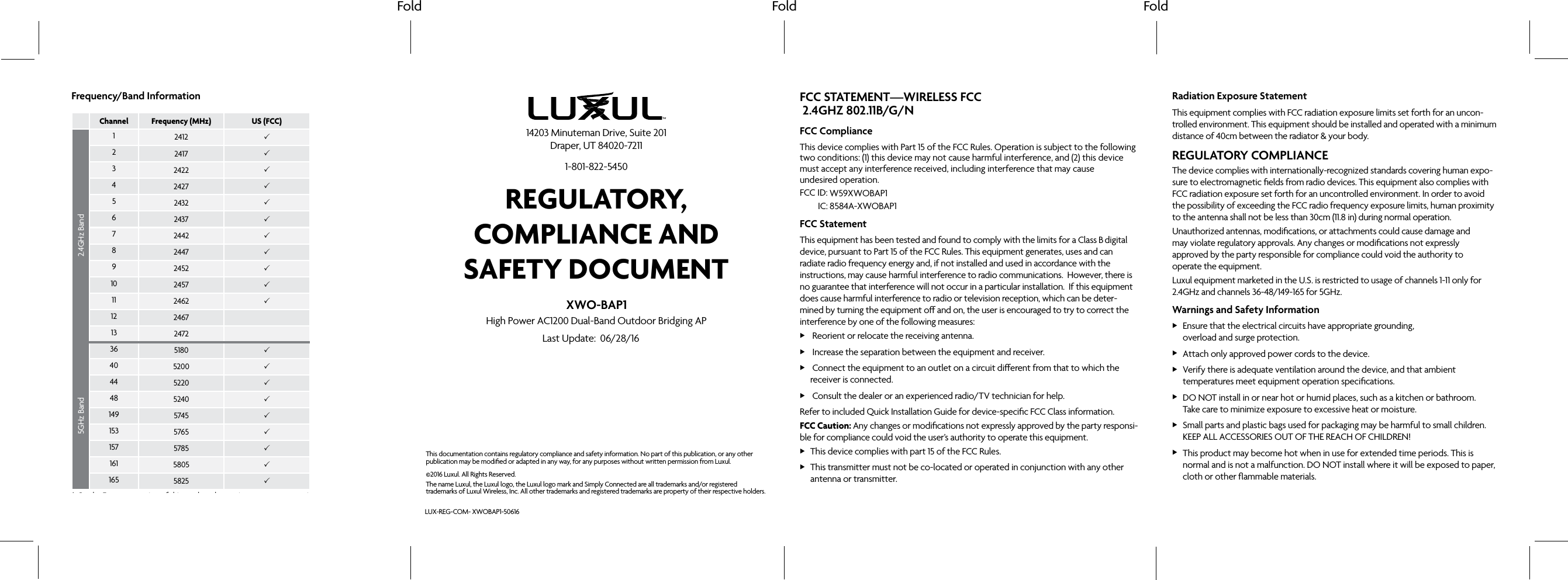 Fold Fold FoldFCC STATEMENT—WIRELESS FCC FCC ComplianceThis device complies with Part 15 of the FCC Rules. Operation is subject to the following two conditions: (1) this device may not cause harmful interference, and (2) this device must accept any interference received, including interference that may cause undesired operation. FCC ID: IC:FCC StatementThis equipment has been tested and found to comply with the limits for a Class digital device, pursuant to Part 15 of the FCC Rules. This equipment generates, uses and can radiate radio frequency energy and, if not installed and used in accordance with the instructions, may cause harmful interference to radio communications. However, there is no guarantee that interference will not occur in a particular installation. If this equipment does cause harmful interference to radio or television reception, which can be deter-mined by turning the equipment o and on, the user is encouraged to try to correct the interference by one of the following measures: X Reorient or relocate the receiving antenna. X Increase the separation between the equipment and receiver. X Connect the equipment to an outlet on a circuit dierent from that to which the receiver is connected. X Consult the dealer or an experienced radio/TV technician for help.Refer to included Quick Installation Guide for device-specific FCC Class information.FCC Caution: Any changes or modifications not expressly approved by the party responsi-ble for compliance could void the user’s authority to operate this equipment. XThis device complies with part 15 of the FCC Rules. XThis transmitter must not be co-located or operated in conjunction with any other antenna or transmitter. Radiation Exposure StatementThis equipment complies with FCC radiation exposure limits set forth for an uncon-trolled environment. This equipment should be installed and operated with a minimum distance of 40cm between the radiator & your body.REGULATORY COMPLIANCEThe device complies with internationally-recognized standards covering human expo-sure to electromagnetic fields from radio devices. This equipment also complies with FCC radiation exposure set forth for an uncontrolled environment. In order to avoid the possibility of exceeding the FCC radio frequency exposure limits, human proximity to the antenna shall not be less than 30cm (11.8 in) during normal operation.Unauthorized antennas, modifications, or attachments could cause damage and may violate regulatory approvals. Any changes or modifications not expressly approved by the party responsible for compliance could void the authority to operate the equipment.Luxul equipment marketed in the U.S. is restricted to usage of channels 1-11 only for 2.4GHz and channels 36-48/149-165 for 5GHz.Warnings and Safety Information XEnsure that the electrical circuits have appropriate grounding, overload and surge protection. XAttach only approved power cords to the device. XVerify there is adequate ventilation around the device, and that ambient temperatures meet equipment operation specifications. XDO NOT install in or near hot or humid places, such as a kitchen or bathroom. Take care to minimize exposure to excessive heat or moisture. XSmall parts and plastic bags used for packaging may be harmful to small children. KEEP ALL ACCESSORIES OUT OF THE REACH OF CHILDREN! XThis product may become hot when in use for extended time periods. This is normal and is not a malfunction. DO NOT install where it will be exposed to paper, cloth or other flammable materials. XOperation within the 5.15-5.25GHz frequency range is restricted to indoor use.Frequency/Band InformationChannel Frequency (MHz) US (FCC) Europe (ETSI)*2.4GHz Band12412 22417 32422 42427 52432 62437 72442 82447 92452 10 2457 11 2462 12 2467 13 2472 5GHz Band36 5180 40 5200 44 5220 48 5240 149 5745 153 5765 157 5785 161 5805 165 5825 * On the European version of this product the maximum output power is 19.97dBm on frequencies 2412-2472MHz and 22.98dBm on frequencies 5180-5240MHz.©2016 Luxul. All Rights Reserved.The name Luxul, the Luxul logo, the Luxul logo mark and Simply Connected are all trademarks and/or registered trademarks of Luxul Wireless, Inc. All other trademarks and registered trademarks are property of their respective holders.LUX-REG-COM-This documentation contains regulatory compliance and safety information. No part of this publication, or any other publication may be modified or adapted in any way, for any purposes without written permission from Luxul. REGULATORY, COMPLIANCE AND SAFETY DOCUMENT14203 Minuteman Drive, Suite 201 Draper, UT 84020-72111-801-822-5450Last Update: XWO-BAP1High Power AC1200 Dual-Band Outdoor Bridging APXWOBAP1-5061606/28/16W59XWOBAP18584A-XWOBAP1 2.4GHZ 802.11B/G/NB