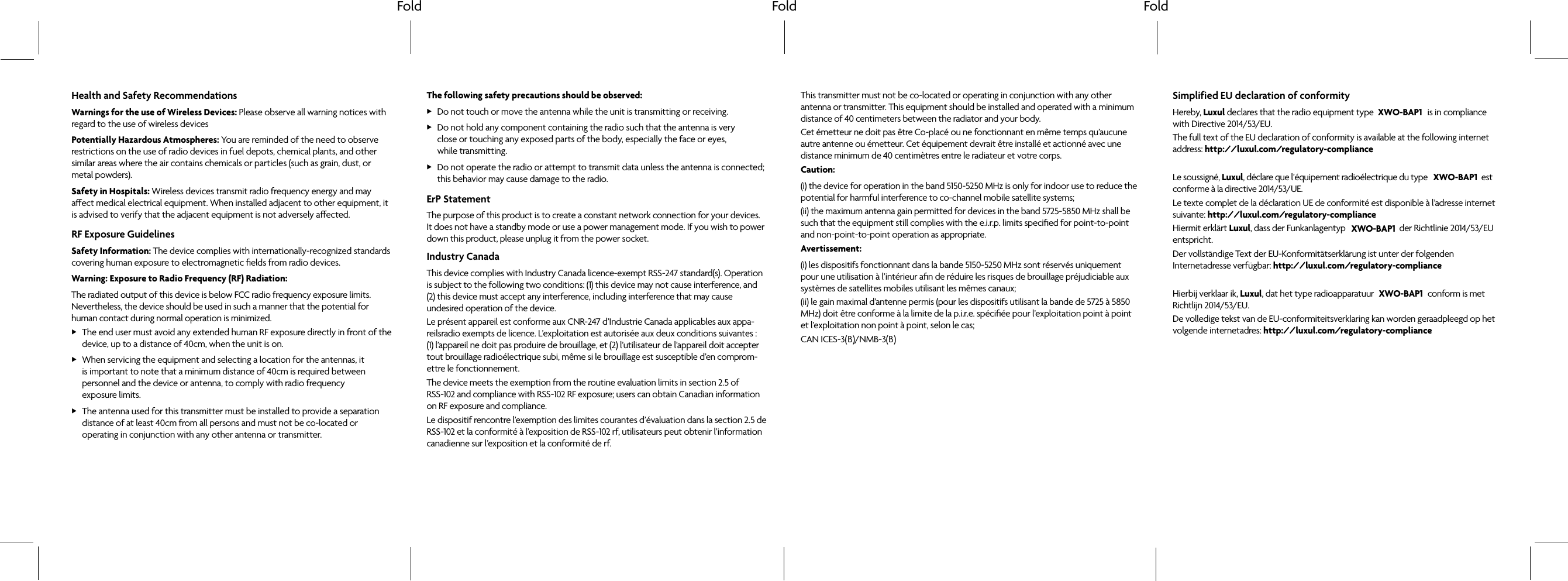 Fold Fold FoldHealth and Safety RecommendationsWarnings for the use of Wireless Devices: Please observe all warning notices with regard to the use of wireless devicesPotentially Hazardous Atmospheres: You are reminded of the need to observe restrictions on the use of radio devices in fuel depots, chemical plants, and other similar areas where the air contains chemicals or particles (such as grain, dust, or metal powders).Safety in Hospitals: Wireless devices transmit radio frequency energy and may aect medical electrical equipment. When installed adjacent to other equipment, it is advised to verify that the adjacent equipment is not adversely aected.RF Exposure GuidelinesSafety Information: The device complies with internationally-recognized standards covering human exposure to electromagnetic fields from radio devices.Warning: Exposure to Radio Frequency (RF) Radiation: The radiated output of this device is below FCC radio frequency exposure limits. Nevertheless, the device should be used in such a manner that the potential for human contact during normal operation is minimized. XThe end user must avoid any extended human RF exposure directly in front of the device, up to a distance of 40cm, when the unit is on. XWhen servicing the equipment and selecting a location for the antennas, it is important to note that a minimum distance of 40cm is required between personnel and the device or antenna, to comply with radio frequency exposure limits. XThe antenna used for this transmitter must be installed to provide a separation distance of at least 40cm from all persons and must not be co-located or operating in conjunction with any other antenna or transmitter.The following safety precautions should be observed: XDo not touch or move the antenna while the unit is transmitting or receiving. XDo not hold any component containing the radio such that the antenna is very close or touching any exposed parts of the body, especially the face or eyes, while transmitting. XDo not operate the radio or attempt to transmit data unless the antenna is connected; this behavior may cause damage to the radio.ErP StatementThe purpose of this product is to create a constant network connection for your devices. It does not have a standby mode or use a power management mode. If you wish to power down this product, please unplug it from the power socket.Industry CanadaThis device complies with Industry Canada licence-exempt RSS-247 standard(s). Operation is subject to the following two conditions: (1) this device may not cause interference, and (2) this device must accept any interference, including interference that may cause undesired operation of the device.Le présent appareil est conforme aux CNR-247 d’Industrie Canada applicables aux appa-reilsradio exempts de licence. L’exploitation est autorisée aux deux conditions suivantes : (1) l’appareil ne doit pas produire de brouillage, et (2) l’utilisateur de l’appareil doit accepter tout brouillage radioélectrique subi, même si le brouillage est susceptible d’en comprom-ettre le fonctionnement.The device meets the exemption from the routine evaluation limits in section 2.5 of RSS-102 and compliance with RSS-102 RF exposure; users can obtain Canadian information on RF exposure and compliance.Le dispositif rencontre l’exemption des limites courantes d’évaluation dans la section 2.5 de RSS-102 et la conformité à l’exposition de RSS-102 rf, utilisateurs peut obtenir l’information canadienne sur l’exposition et la conformité de rf.This transmitter must not be co-located or operating in conjunction with any other antenna or transmitter. This equipment should be installed and operated with a minimum distance of 40 centimeters between the radiator and your body.Cet émetteur ne doit pas être Co-placé ou ne fonctionnant en même temps qu’aucune autre antenne ou émetteur. Cet équipement devrait être installé et actionné avec une distance minimum de 40 centimètres entre le radiateur et votre corps.Caution:(i) the device for operation in the band 5150-5250 MHz is only for indoor use to reduce the potential for harmful interference to co-channel mobile satellite systems;(ii) the maximum antenna gain permitted for devices in the band 5725-5850 MHz shall be such that the equipment still complies with the e.i.r.p. limits specified for point-to-point and non-point-to-point operation as appropriate.Avertissement:(i) les dispositifs fonctionnant dans la bande 5150-5250 MHz sont réservés uniquement pour une utilisation à l’intérieur afin de réduire les risques de brouillage préjudiciable aux systèmes de satellites mobiles utilisant les mêmes canaux;(ii) le gain maximal d’antenne permis (pour les dispositifs utilisant la bande de 5725 à 5850 MHz) doit être conforme à la limite de la p.i.r.e. spécifiée pour l’exploitation point à point et l’exploitation non point à point, selon le cas;CAN ICES-3( )/NMB-3( )Simplified EU declaration of conformityHereby, Luxul declares that the radio equipment type is in compliance with Directive 2014/53/EU. The full text of the EU declaration of conformity is available at the following internet address: http://luxul.com/regulatory-complianceLe soussigné, Luxul, déclare que l’équipement radioélectrique du type est conforme à la directive 2014/53/UE.Le texte complet de la déclaration UE de conformité est disponible à l’adresse internet suivante: http://luxul.com/regulatory-complianceHiermit erklärt Luxul, dass der Funkanlagentyp der Richtlinie 2014/53/EU entspricht.Der vollständige Text der EU-Konformitätserklärung ist unter der folgenden Internetadresse verfügbar: http://luxul.com/regulatory-compliance Hierbij verklaar ik, Luxul, dat het type radioapparatuur conform is met Richtlijn 2014/53/EU.De volledige tekst van de EU-conformiteitsverklaring kan worden geraadpleegd op het volgende internetadres: http://luxul.com/regulatory-complianceXWO-BAP1XWO-BAP1XWO-BAP1XWO-BAP1B B