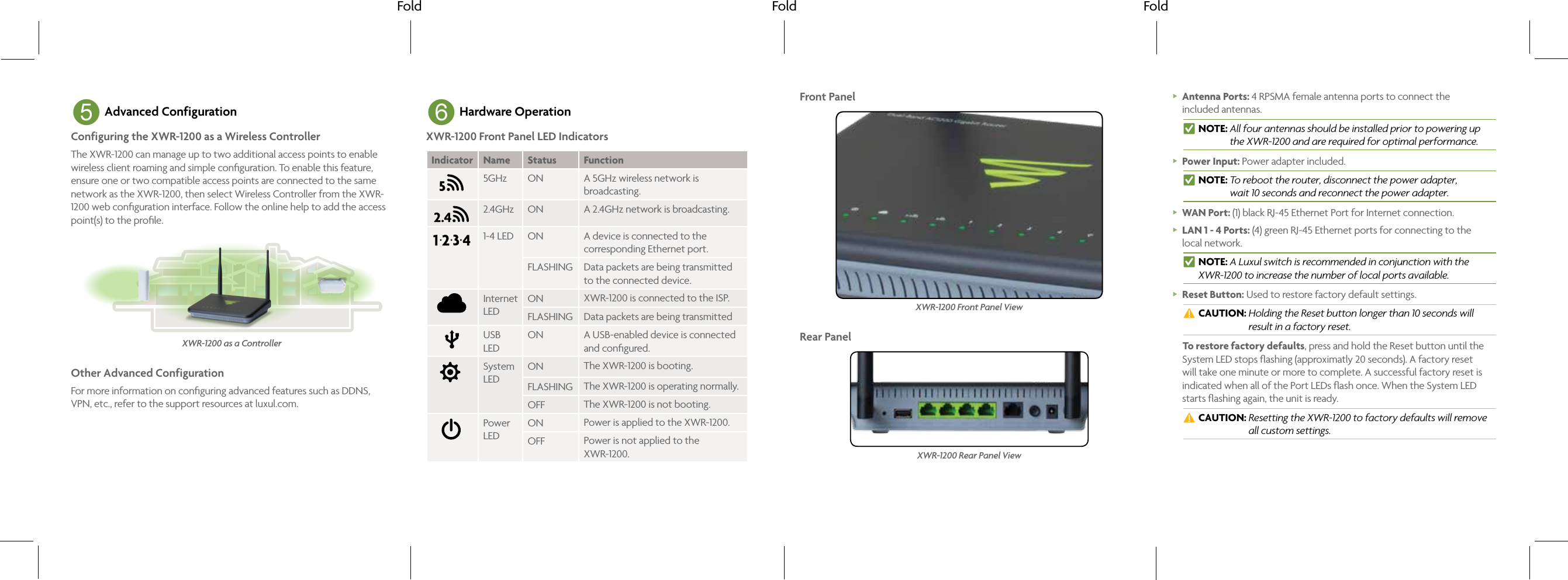 Fold Fold Fold5 Advanced ConfigurationConfiguring the XWR-1200 as a Wireless ControllerThe XWR-1200 can manage up to two additional access points to enable wireless client roaming and simple conﬁguration. To enable this feature, ensure one or two compatible access points are connected to the same network as the XWR-1200, then select Wireless Controller from the XWR-1200 web conﬁguration interface. Follow the online help to add the access point(s) to the proﬁle.XWR-1200 as a ControllerOther Advanced ConfigurationFor more information on conﬁguring advanced features such as DDNS, VPN, etc., refer to the support resources at luxul.com.6 Hardware OperationXWR-1200 Front Panel LED IndicatorsIndicator Name Status Function5GHz ON A 5GHz wireless network is broadcasting.2.4GHz ON A 2.4GHz network is broadcasting.1-4 LED ON A device is connected to the corresponding Ethernet port. FLASHING Data packets are being transmitted to the connected device.Internet LEDON XWR-1200 is connected to the ISP.FLASHING Data packets are being transmittedUSB LEDON A USB-enabled device is connected and conﬁgured.System LEDON The XWR-1200 is booting.FLASHING The XWR-1200 is operating normally.OFF The XWR-1200 is not booting.Power LEDON Power is applied to the XWR-1200.OFF Power is not applied to the XWR-1200.Front PanelXWR-1200 Front Panel ViewRear PanelXWR-1200 Rear Panel View Antenna Ports: 4 RPSMA female antenna ports to connect the  included antennas. nNOTE:  All four antennas should be installed prior to powering up the XWR-1200 and are required for optimal performance. Power Input: Power adapter included. nNOTE:  To reboot the router, disconnect the power adapter,  wait 10 seconds and reconnect the power adapter. WAN Port: (1) black RJ-45 Ethernet Port for Internet connection. LAN 1 - 4 Ports: (4) green RJ-45 Ethernet ports for connecting to the  local network. nNOTE: A Luxul switch is recommended in conjunction with the XWR-1200 to increase the number of local ports available. Reset Button: Used to restore factory default settings. cCAUTION:  Holding the Reset button longer than 10 seconds will result in a factory reset.To restore factory defaults, press and hold the Reset button until the System LED stops ﬂashing (approximatly 20 seconds). A factory reset will take one minute or more to complete. A successful factory reset is indicated when all of the Port LEDs ﬂash once. When the System LED starts ﬂashing again, the unit is ready. cCAUTION:  Resetting the XWR-1200 to factory defaults will remove all custom settings.