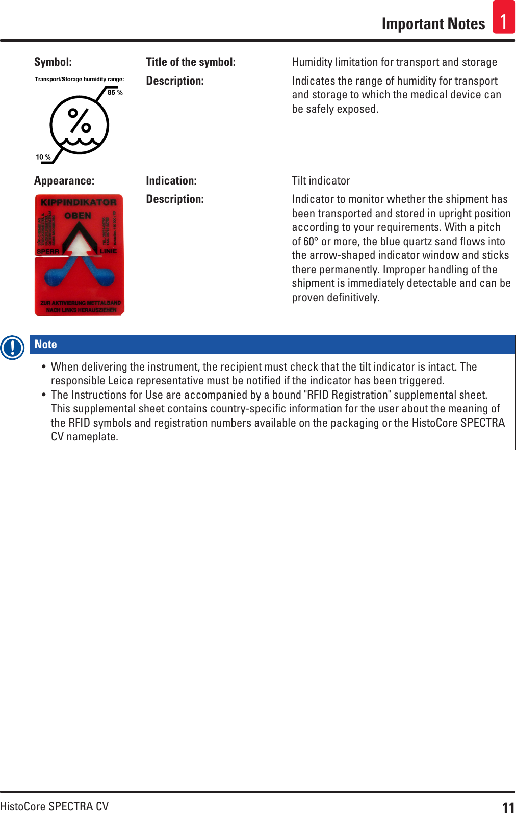 11HistoCore SPECTRA CVImportant Notes 1Symbol: Title of the symbol: Humidity limitation for transport and storageDescription: Indicates the range of humidity for transport and storage to which the medical device can be safely exposed.Appearance: Indication: Tilt indicatorDescription: Indicator to monitor whether the shipment has been transported and stored in upright position according to your requirements. With a pitch of 60° or more, the blue quartz sand flows into the arrow-shaped indicator window and sticks there permanently. Improper handling of the shipment is immediately detectable and can be proven definitively.Note • When delivering the instrument, the recipient must check that the tilt indicator is intact. The responsible Leica representative must be notified if the indicator has been triggered.• The Instructions for Use are accompanied by a bound &quot;RFID Registration&quot; supplemental sheet. This supplemental sheet contains country-specific information for the user about the meaning of the RFID symbols and registration numbers available on the packaging or the HistoCore SPECTRA CV nameplate.