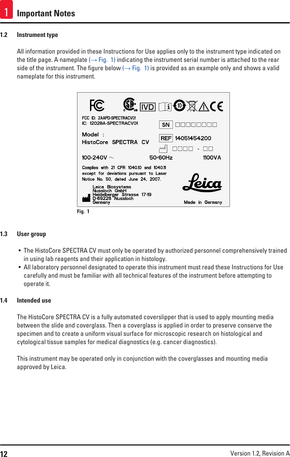 12 Version 1.2, Revision A Important Notes11.2  Instrument typeAll information provided in these Instructions for Use applies only to the instrument type indicated on the title page. A nameplate (→ Fig.  1) indicating the instrument serial number is attached to the rear side of the instrument. The figure below (→ Fig.  1) is provided as an example only and shows a valid nameplate for this instrument.Fig. 1   1.3  User group• The HistoCore SPECTRA CV must only be operated by authorized personnel comprehensively trained in using lab reagents and their application in histology.• All laboratory personnel designated to operate this instrument must read these Instructions for Use carefully and must be familiar with all technical features of the instrument before attempting to operate it.1.4  Intended useThe HistoCore SPECTRA CV is a fully automated coverslipper that is used to apply mounting media between the slide and coverglass. Then a coverglass is applied in order to preserve conserve the specimen and to create a uniform visual surface for microscopic research on histological and cytological tissue samples for medical diagnostics (e.g. cancer diagnostics). This instrument may be operated only in conjunction with the coverglasses and mounting media approved by Leica.