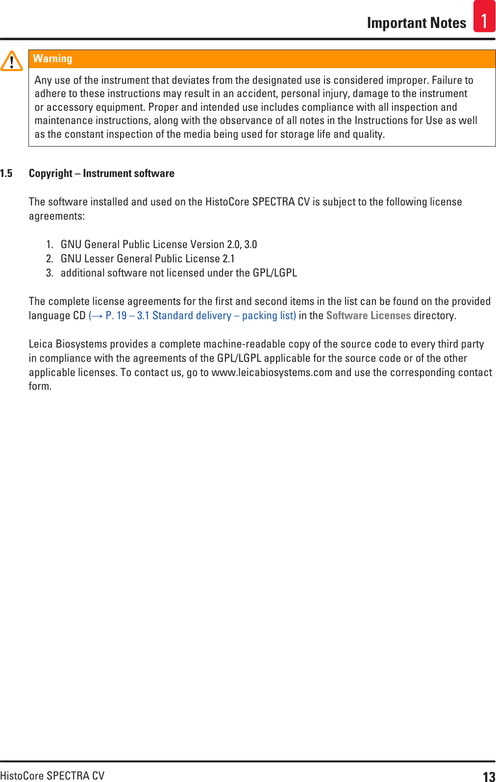 13HistoCore SPECTRA CVImportant Notes 1Warning Any use of the instrument that deviates from the designated use is considered improper. Failure to adhere to these instructions may result in an accident, personal injury, damage to the instrument or accessory equipment. Proper and intended use includes compliance with all inspection and maintenance instructions, along with the observance of all notes in the Instructions for Use as well as the constant inspection of the media being used for storage life and quality.1.5  Copyright – Instrument softwareThe software installed and used on the HistoCore SPECTRA CV is subject to the following license agreements:1.  GNU General Public License Version 2.0, 3.02.  GNU Lesser General Public License 2.13.  additional software not licensed under the GPL/LGPLThe complete license agreements for the first and second items in the list can be found on the provided language CD (→ P. 19 – 3.1 Standard delivery – packing list) in the Software Licenses directory.Leica Biosystems provides a complete machine-readable copy of the source code to every third party in compliance with the agreements of the GPL/LGPL applicable for the source code or of the other applicable licenses. To contact us, go to www.leicabiosystems.com and use the corresponding contact form.