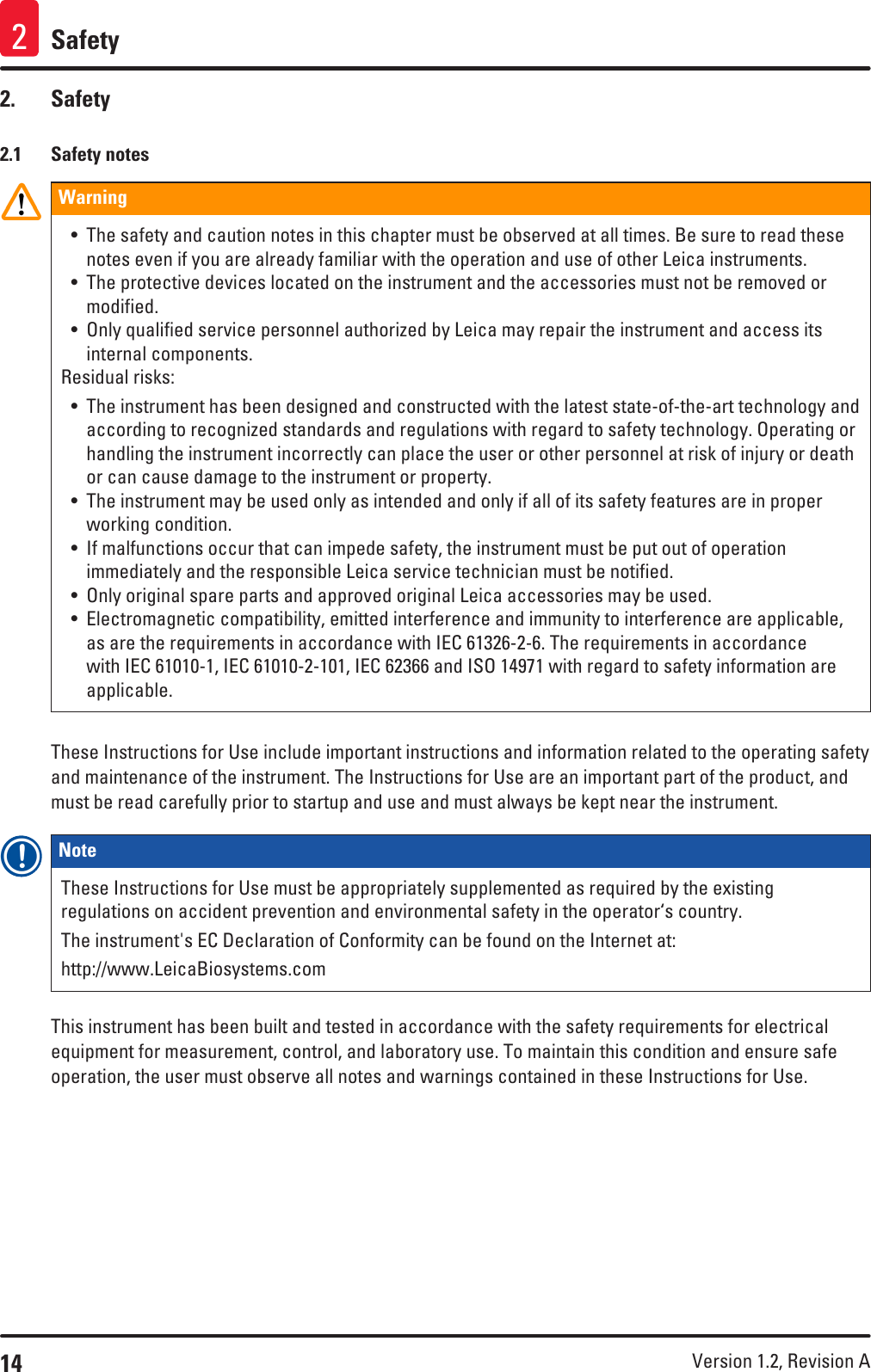 14 Version 1.2, Revision A Safety22.  Safety2.1  Safety notesWarning • The safety and caution notes in this chapter must be observed at all times. Be sure to read these notes even if you are already familiar with the operation and use of other Leica instruments.• The protective devices located on the instrument and the accessories must not be removed or modified.• Only qualified service personnel authorized by Leica may repair the instrument and access its internal components.Residual risks:• The instrument has been designed and constructed with the latest state-of-the-art technology and according to recognized standards and regulations with regard to safety technology. Operating or handling the instrument incorrectly can place the user or other personnel at risk of injury or death or can cause damage to the instrument or property.• The instrument may be used only as intended and only if all of its safety features are in proper working condition.• If malfunctions occur that can impede safety, the instrument must be put out of operation immediately and the responsible Leica service technician must be notified.• Only original spare parts and approved original Leica accessories may be used.• Electromagnetic compatibility, emitted interference and immunity to interference are applicable, as are the requirements in accordance with IEC 61326-2-6. The requirements in accordance with IEC 61010-1, IEC 61010-2-101, IEC 62366 and ISO 14971 with regard to safety information are applicable.These Instructions for Use include important instructions and information related to the operating safety and maintenance of the instrument. The Instructions for Use are an important part of the product, and must be read carefully prior to startup and use and must always be kept near the instrument.Note These Instructions for Use must be appropriately supplemented as required by the existing regulations on accident prevention and environmental safety in the operator‘s country.The instrument&apos;s EC Declaration of Conformity can be found on the Internet at:http://www.LeicaBiosystems.comThis instrument has been built and tested in accordance with the safety requirements for electrical equipment for measurement, control, and laboratory use. To maintain this condition and ensure safe operation, the user must observe all notes and warnings contained in these Instructions for Use.