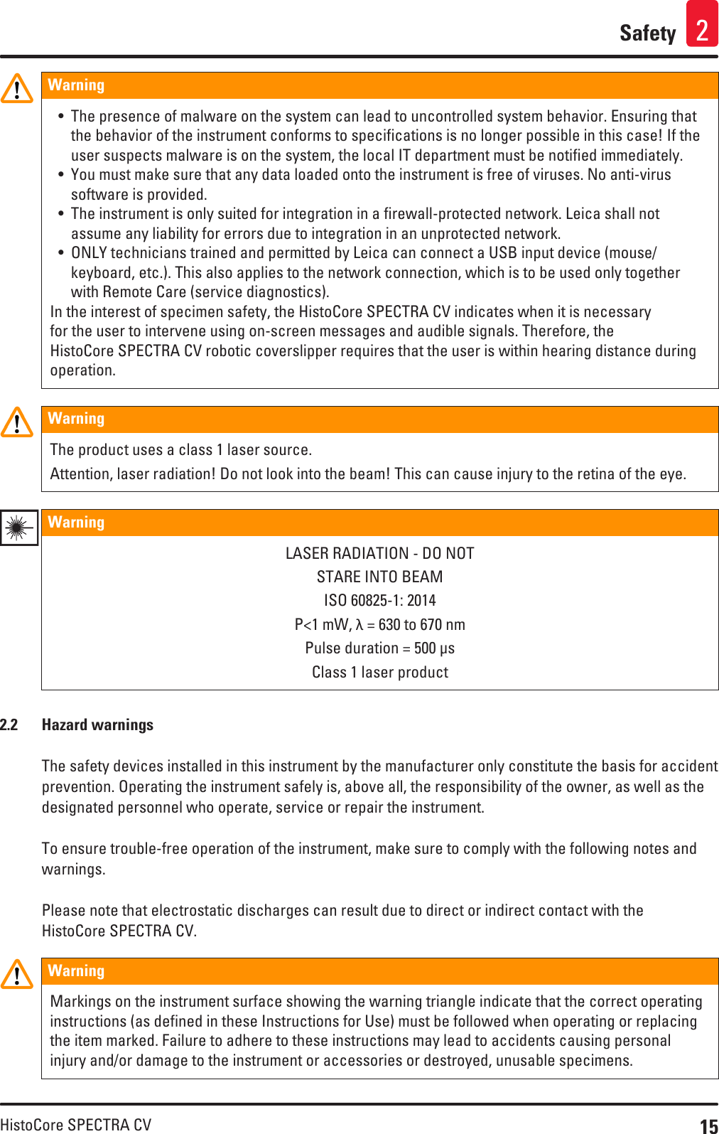15HistoCore SPECTRA CVSafety 2Warning • The presence of malware on the system can lead to uncontrolled system behavior. Ensuring that the behavior of the instrument conforms to specifications is no longer possible in this case! If the user suspects malware is on the system, the local IT department must be notified immediately.• You must make sure that any data loaded onto the instrument is free of viruses. No anti-virus software is provided.• The instrument is only suited for integration in a firewall-protected network. Leica shall not assume any liability for errors due to integration in an unprotected network.• ONLY technicians trained and permitted by Leica can connect a USB input device (mouse/keyboard, etc.). This also applies to the network connection, which is to be used only together with Remote Care (service diagnostics).In the interest of specimen safety, the HistoCore SPECTRA CV indicates when it is necessary for the user to intervene using on-screen messages and audible signals. Therefore, the HistoCore SPECTRA CV robotic coverslipper requires that the user is within hearing distance during operation.Warning The product uses a class 1 laser source.Attention, laser radiation! Do not look into the beam! This can cause injury to the retina of the eye.Warning LASER RADIATION - DO NOTSTARE INTO BEAMISO 60825-1: 2014P&lt;1 mW, λ = 630 to 670 nmPulse duration = 500 µsClass 1 laser product2.2  Hazard warningsThe safety devices installed in this instrument by the manufacturer only constitute the basis for accident prevention. Operating the instrument safely is, above all, the responsibility of the owner, as well as the designated personnel who operate, service or repair the instrument.To ensure trouble-free operation of the instrument, make sure to comply with the following notes and warnings.Please note that electrostatic discharges can result due to direct or indirect contact with the HistoCore SPECTRA CV.Warning Markings on the instrument surface showing the warning triangle indicate that the correct operating instructions (as defined in these Instructions for Use) must be followed when operating or replacing the item marked. Failure to adhere to these instructions may lead to accidents causing personal injury and/or damage to the instrument or accessories or destroyed, unusable specimens.