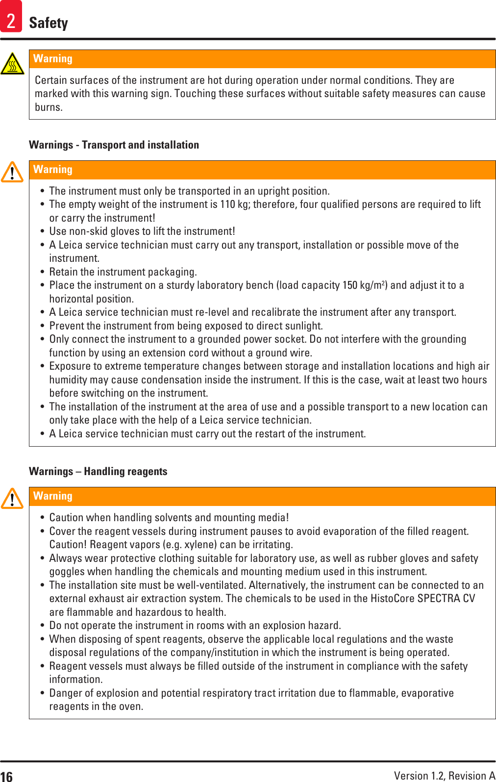 16 Version 1.2, Revision A Safety2Warning Certain surfaces of the instrument are hot during operation under normal conditions. They are marked with this warning sign. Touching these surfaces without suitable safety measures can cause burns.Warnings - Transport and installationWarning • The instrument must only be transported in an upright position.• The empty weight of the instrument is 110 kg; therefore, four qualified persons are required to lift or carry the instrument!• Use non-skid gloves to lift the instrument!• A Leica service technician must carry out any transport, installation or possible move of the instrument.• Retain the instrument packaging.• Place the instrument on a sturdy laboratory bench (load capacity 150 kg/m2) and adjust it to a horizontal position.• A Leica service technician must re-level and recalibrate the instrument after any transport.• Prevent the instrument from being exposed to direct sunlight.• Only connect the instrument to a grounded power socket. Do not interfere with the grounding function by using an extension cord without a ground wire.• Exposure to extreme temperature changes between storage and installation locations and high air humidity may cause condensation inside the instrument. If this is the case, wait at least two hours before switching on the instrument.• The installation of the instrument at the area of use and a possible transport to a new location can only take place with the help of a Leica service technician.• A Leica service technician must carry out the restart of the instrument.Warnings – Handling reagentsWarning • Caution when handling solvents and mounting media!• Cover the reagent vessels during instrument pauses to avoid evaporation of the filled reagent. Caution! Reagent vapors (e.g. xylene) can be irritating.• Always wear protective clothing suitable for laboratory use, as well as rubber gloves and safety goggles when handling the chemicals and mounting medium used in this instrument.• The installation site must be well-ventilated. Alternatively, the instrument can be connected to an external exhaust air extraction system. The chemicals to be used in the HistoCore SPECTRA CV are flammable and hazardous to health.• Do not operate the instrument in rooms with an explosion hazard.• When disposing of spent reagents, observe the applicable local regulations and the waste disposal regulations of the company/institution in which the instrument is being operated.• Reagent vessels must always be filled outside of the instrument in compliance with the safety information.• Danger of explosion and potential respiratory tract irritation due to flammable, evaporative reagents in the oven.