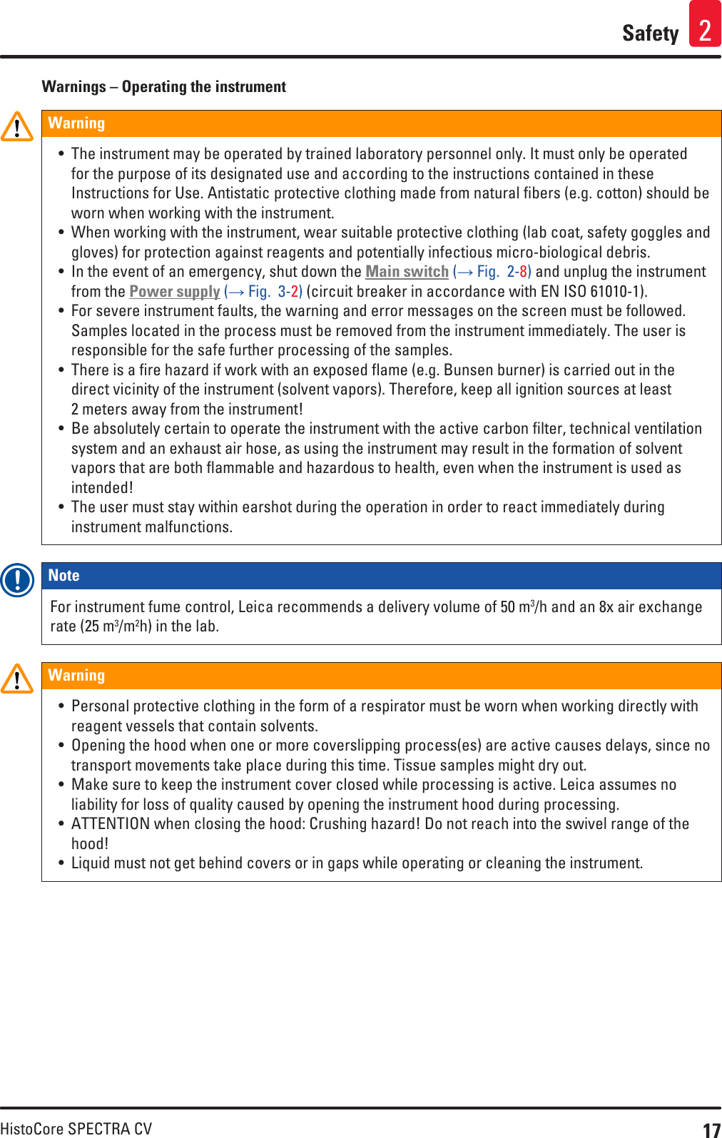 17HistoCore SPECTRA CVSafety 2Warnings – Operating the instrumentWarning • The instrument may be operated by trained laboratory personnel only. It must only be operated for the purpose of its designated use and according to the instructions contained in these Instructions for Use. Antistatic protective clothing made from natural fibers (e.g. cotton) should be worn when working with the instrument.• When working with the instrument, wear suitable protective clothing (lab coat, safety goggles and gloves) for protection against reagents and potentially infectious micro-biological debris.• In the event of an emergency, shut down the Main switch (→ Fig.  2-8) and unplug the instrument from the Power supply (→ Fig.  3-2) (circuit breaker in accordance with EN ISO 61010-1).• For severe instrument faults, the warning and error messages on the screen must be followed. Samples located in the process must be removed from the instrument immediately. The user is responsible for the safe further processing of the samples.• There is a fire hazard if work with an exposed flame (e.g. Bunsen burner) is carried out in the direct vicinity of the instrument (solvent vapors). Therefore, keep all ignition sources at least 2 meters away from the instrument!• Be absolutely certain to operate the instrument with the active carbon filter, technical ventilation system and an exhaust air hose, as using the instrument may result in the formation of solvent vapors that are both flammable and hazardous to health, even when the instrument is used as intended!• The user must stay within earshot during the operation in order to react immediately during instrument malfunctions.Note For instrument fume control, Leica recommends a delivery volume of 50 m3/h and an 8x air exchange rate (25 m3/m2h) in the lab.Warning • Personal protective clothing in the form of a respirator must be worn when working directly with reagent vessels that contain solvents.• Opening the hood when one or more coverslipping process(es) are active causes delays, since no transport movements take place during this time. Tissue samples might dry out.• Make sure to keep the instrument cover closed while processing is active. Leica assumes no liability for loss of quality caused by opening the instrument hood during processing.• ATTENTION when closing the hood: Crushing hazard! Do not reach into the swivel range of the hood!• Liquid must not get behind covers or in gaps while operating or cleaning the instrument.