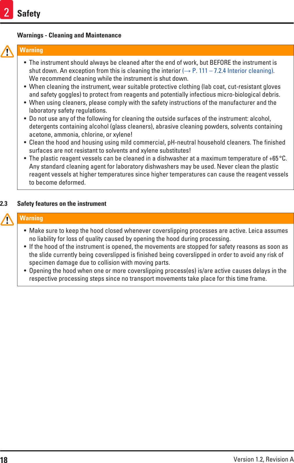 18 Version 1.2, Revision A Safety2Warnings - Cleaning and MaintenanceWarning • The instrument should always be cleaned after the end of work, but BEFORE the instrument is shut down. An exception from this is cleaning the interior (→ P. 111 – 7.2.4 Interior cleaning). We recommend cleaning while the instrument is shut down.• When cleaning the instrument, wear suitable protective clothing (lab coat, cut-resistant gloves and safety goggles) to protect from reagents and potentially infectious micro-biological debris.• When using cleaners, please comply with the safety instructions of the manufacturer and the laboratory safety regulations.• Do not use any of the following for cleaning the outside surfaces of the instrument: alcohol, detergents containing alcohol (glass cleaners), abrasive cleaning powders, solvents containing acetone, ammonia, chlorine, or xylene!• Clean the hood and housing using mild commercial, pH-neutral household cleaners. The finished surfaces are not resistant to solvents and xylene substitutes!• The plastic reagent vessels can be cleaned in a dishwasher at a maximum temperature of +65 °C. Any standard cleaning agent for laboratory dishwashers may be used. Never clean the plastic reagent vessels at higher temperatures since higher temperatures can cause the reagent vessels to become deformed.2.3  Safety features on the instrumentWarning • Make sure to keep the hood closed whenever coverslipping processes are active. Leica assumes no liability for loss of quality caused by opening the hood during processing. • If the hood of the instrument is opened, the movements are stopped for safety reasons as soon as the slide currently being coverslipped is finished being coverslipped in order to avoid any risk of specimen damage due to collision with moving parts.• Opening the hood when one or more coverslipping process(es) is/are active causes delays in the respective processing steps since no transport movements take place for this time frame.