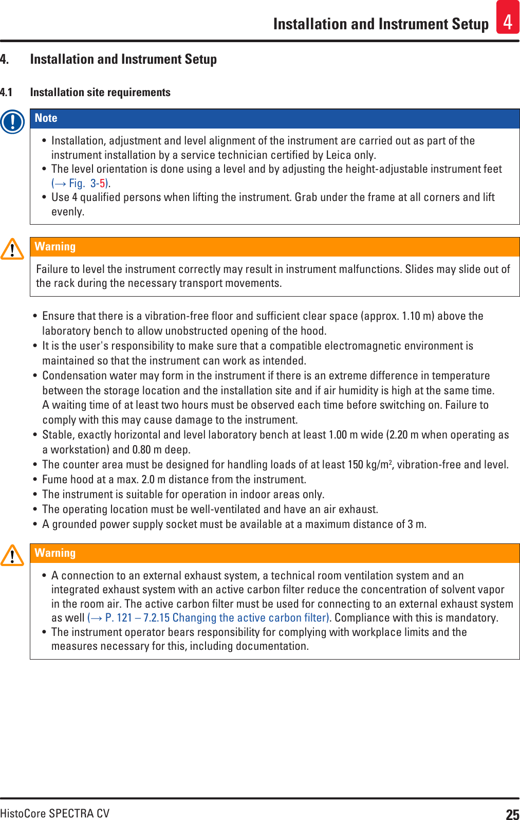 25HistoCore SPECTRA CVInstallation and Instrument Setup 44.  Installation and Instrument Setup4.1  Installation site requirementsNote • Installation, adjustment and level alignment of the instrument are carried out as part of the instrument installation by a service technician certified by Leica only.• The level orientation is done using a level and by adjusting the height-adjustable instrument feet (→ Fig.  3-5).• Use 4 qualified persons when lifting the instrument. Grab under the frame at all corners and lift evenly.WarningFailure to level the instrument correctly may result in instrument malfunctions. Slides may slide out of the rack during the necessary transport movements.• Ensure that there is a vibration-free floor and sufficient clear space (approx. 1.10 m) above the laboratory bench to allow unobstructed opening of the hood.• It is the user&apos;s responsibility to make sure that a compatible electromagnetic environment is maintained so that the instrument can work as intended.• Condensation water may form in the instrument if there is an extreme difference in temperature between the storage location and the installation site and if air humidity is high at the same time. A waiting time of at least two hours must be observed each time before switching on. Failure to comply with this may cause damage to the instrument.• Stable, exactly horizontal and level laboratory bench at least 1.00 m wide (2.20 m when operating as a workstation) and 0.80 m deep.• The counter area must be designed for handling loads of at least 150 kg/m2, vibration-free and level.• Fume hood at a max. 2.0 m distance from the instrument.• The instrument is suitable for operation in indoor areas only.• The operating location must be well-ventilated and have an air exhaust.• A grounded power supply socket must be available at a maximum distance of 3 m.Warning• A connection to an external exhaust system, a technical room ventilation system and an integrated exhaust system with an active carbon filter reduce the concentration of solvent vapor in the room air. The active carbon filter must be used for connecting to an external exhaust system as well (→ P. 121 – 7.2.15 Changing the active carbon filter). Compliance with this is mandatory.• The instrument operator bears responsibility for complying with workplace limits and the measures necessary for this, including documentation.