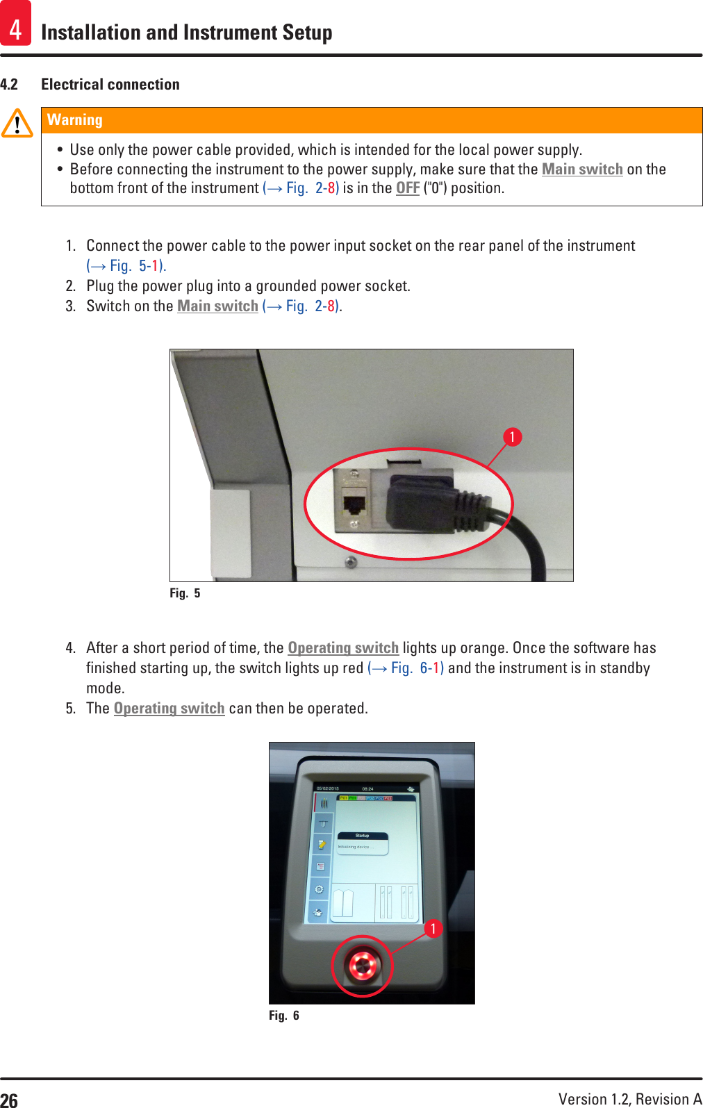 26 Version 1.2, Revision A Installation and Instrument Setup44.2  Electrical connectionWarning • Use only the power cable provided, which is intended for the local power supply.• Before connecting the instrument to the power supply, make sure that the Main switch on the bottom front of the instrument (→ Fig.  2-8) is in the OFF (&quot;0&quot;) position.1.  Connect the power cable to the power input socket on the rear panel of the instrument (→ Fig.  5-1).2.  Plug the power plug into a grounded power socket.3.  Switch on the Main switch (→ Fig.  2-8).1Fig. 5   4.  After a short period of time, the Operating switch lights up orange. Once the software has finished starting up, the switch lights up red (→ Fig.  6-1) and the instrument is in standby mode.5.  The Operating switch can then be operated.1Fig. 6   