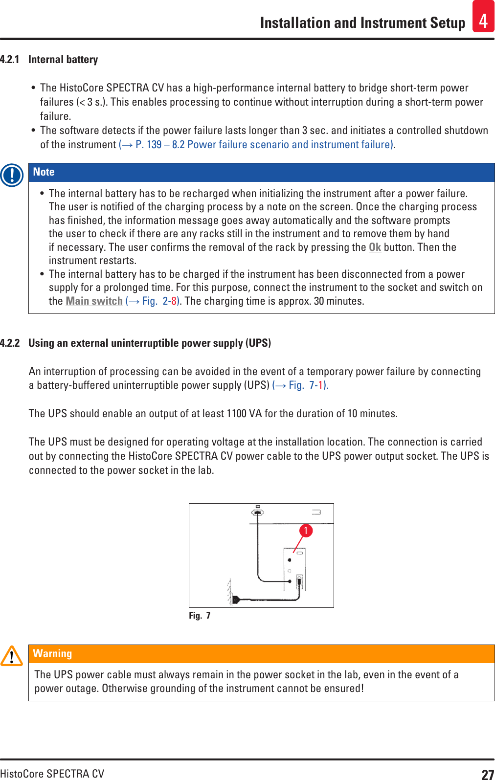 27HistoCore SPECTRA CVInstallation and Instrument Setup 44.2.1  Internal battery• The HistoCore SPECTRA CV has a high-performance internal battery to bridge short-term power failures (&lt; 3 s.). This enables processing to continue without interruption during a short-term power failure.• The software detects if the power failure lasts longer than 3 sec. and initiates a controlled shutdown of the instrument (→ P. 139 – 8.2 Power failure scenario and instrument failure).Note • The internal battery has to be recharged when initializing the instrument after a power failure. The user is notified of the charging process by a note on the screen. Once the charging process has finished, the information message goes away automatically and the software prompts the user to check if there are any racks still in the instrument and to remove them by hand if necessary. The user confirms the removal of the rack by pressing the Ok button. Then the instrument restarts.• The internal battery has to be charged if the instrument has been disconnected from a power supply for a prolonged time. For this purpose, connect the instrument to the socket and switch on the Main switch (→ Fig.  2-8). The charging time is approx. 30 minutes.4.2.2  Using an external uninterruptible power supply (UPS)An interruption of processing can be avoided in the event of a temporary power failure by connecting a battery-buffered uninterruptible power supply (UPS) (→ Fig.  7-1).The UPS should enable an output of at least 1100 VA for the duration of 10 minutes. The UPS must be designed for operating voltage at the installation location. The connection is carried out by connecting the HistoCore SPECTRA CV power cable to the UPS power output socket. The UPS is connected to the power socket in the lab.1Fig. 7   WarningThe UPS power cable must always remain in the power socket in the lab, even in the event of a power outage. Otherwise grounding of the instrument cannot be ensured!