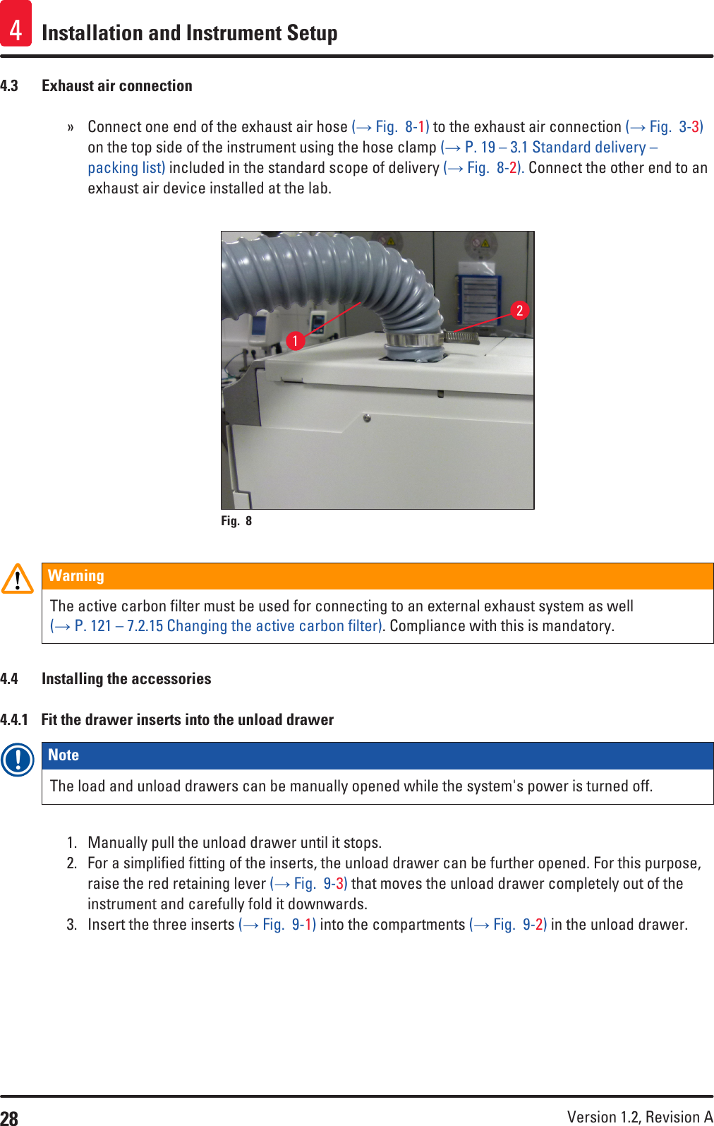 28 Version 1.2, Revision A Installation and Instrument Setup44.3  Exhaust air connection » Connect one end of the exhaust air hose (→ Fig.  8-1) to the exhaust air connection (→ Fig.  3-3) on the top side of the instrument using the hose clamp (→ P. 19 – 3.1 Standard delivery – packing list) included in the standard scope of delivery (→ Fig.  8-2). Connect the other end to an exhaust air device installed at the lab.12Fig. 8   WarningThe active carbon filter must be used for connecting to an external exhaust system as well (→ P. 121 – 7.2.15 Changing the active carbon filter). Compliance with this is mandatory.4.4  Installing the accessories4.4.1  Fit the drawer inserts into the unload drawerNote The load and unload drawers can be manually opened while the system&apos;s power is turned off.1.  Manually pull the unload drawer until it stops.2.  For a simplified fitting of the inserts, the unload drawer can be further opened. For this purpose, raise the red retaining lever (→ Fig.  9-3) that moves the unload drawer completely out of the instrument and carefully fold it downwards.3.  Insert the three inserts (→ Fig.  9-1) into the compartments (→ Fig.  9-2) in the unload drawer.