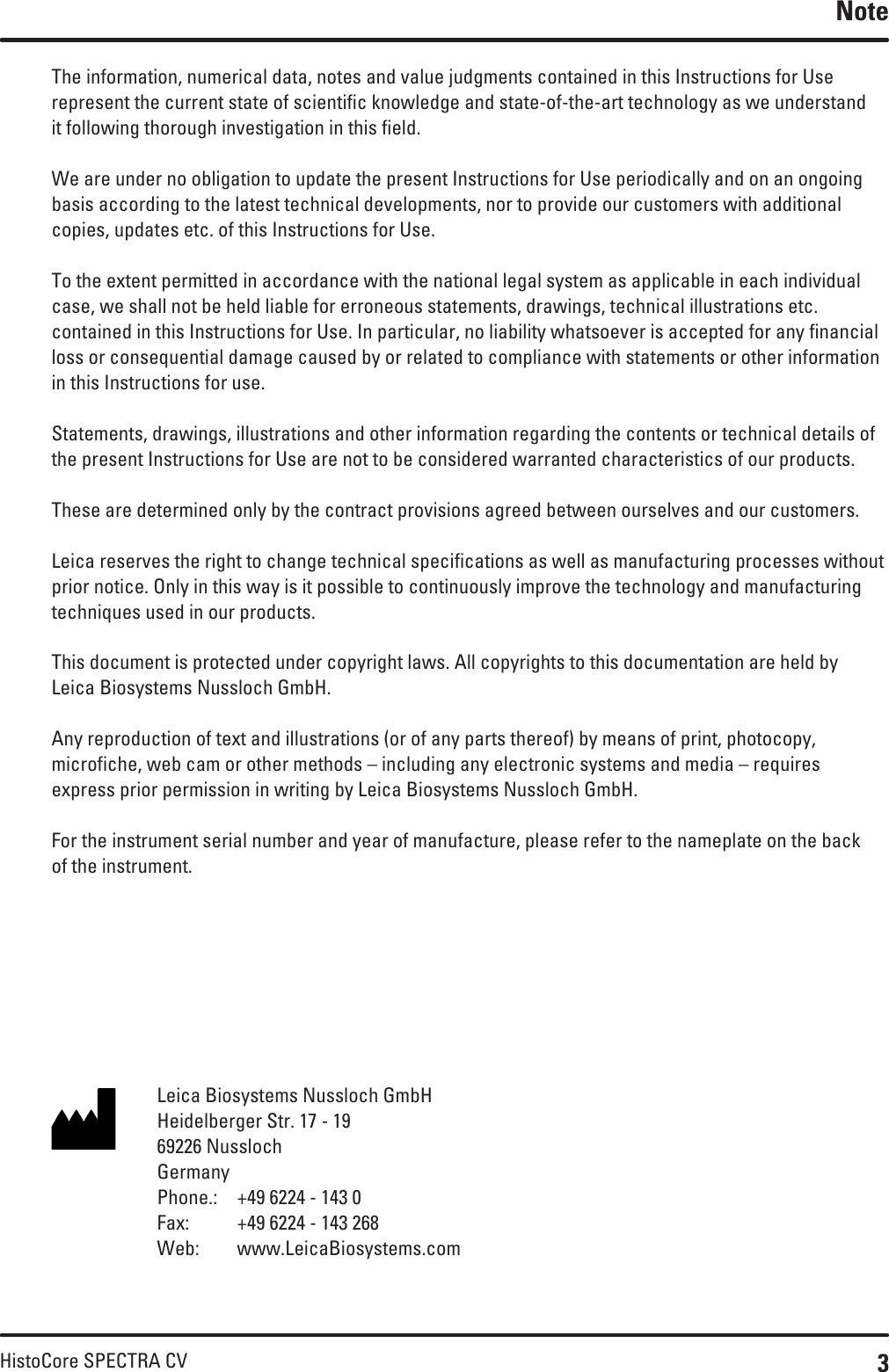 3HistoCore SPECTRA CVThe information, numerical data, notes and value judgments contained in this Instructions for Use represent the current state of scientific knowledge and state-of-the-art technology as we understand it following thorough investigation in this field. We are under no obligation to update the present Instructions for Use periodically and on an ongoing basis according to the latest technical developments, nor to provide our customers with additional copies, updates etc. of this Instructions for Use.To the extent permitted in accordance with the national legal system as applicable in each individual case, we shall not be held liable for erroneous statements, drawings, technical illustrations etc. contained in this Instructions for Use. In particular, no liability whatsoever is accepted for any financial loss or consequential damage caused by or related to compliance with statements or other information in this Instructions for use.Statements, drawings, illustrations and other information regarding the contents or technical details of the present Instructions for Use are not to be considered warranted characteristics of our products.These are determined only by the contract provisions agreed between ourselves and our customers.Leica reserves the right to change technical specifications as well as manufacturing processes without prior notice. Only in this way is it possible to continuously improve the technology and manufacturing techniques used in our products.This document is protected under copyright laws. All copyrights to this documentation are held by Leica Biosystems Nussloch GmbH.Any reproduction of text and illustrations (or of any parts thereof) by means of print, photocopy, microfiche, web cam or other methods – including any electronic systems and media – requires  express prior permission in writing by Leica Biosystems Nussloch GmbH.For the instrument serial number and year of manufacture, please refer to the nameplate on the back of the instrument.NoteLeica Biosystems Nussloch GmbH Heidelberger Str. 17 - 19 69226 Nussloch Germany Phone.:  +49 6224 - 143 0 Fax:  +49 6224 - 143 268 Web:  www.LeicaBiosystems.com