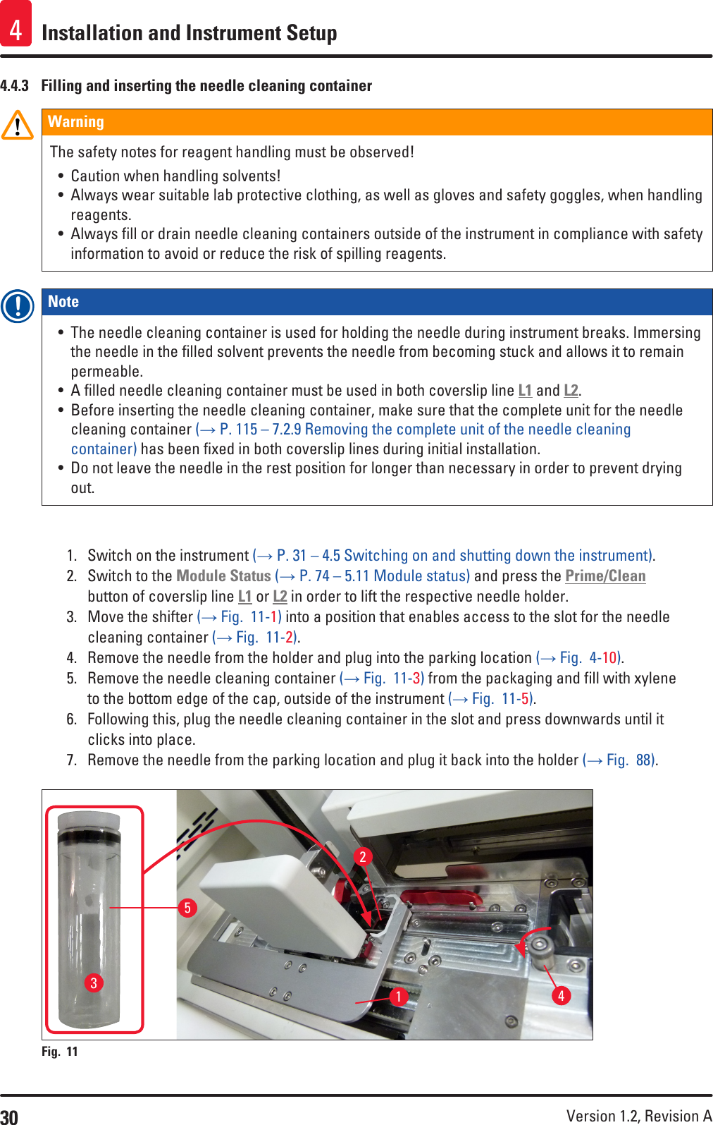 30 Version 1.2, Revision A Installation and Instrument Setup44.4.3  Filling and inserting the needle cleaning containerWarningThe safety notes for reagent handling must be observed!• Caution when handling solvents!• Always wear suitable lab protective clothing, as well as gloves and safety goggles, when handling reagents.• Always fill or drain needle cleaning containers outside of the instrument in compliance with safety information to avoid or reduce the risk of spilling reagents.Note • The needle cleaning container is used for holding the needle during instrument breaks. Immersing the needle in the filled solvent prevents the needle from becoming stuck and allows it to remain permeable.• A filled needle cleaning container must be used in both coverslip line L1 and L2.• Before inserting the needle cleaning container, make sure that the complete unit for the needle cleaning container (→ P. 115 – 7.2.9 Removing the complete unit of the needle cleaning container) has been fixed in both coverslip lines during initial installation.• Do not leave the needle in the rest position for longer than necessary in order to prevent drying out.1.  Switch on the instrument (→ P. 31 – 4.5 Switching on and shutting down the instrument).2.  Switch to the Module Status (→ P. 74 – 5.11 Module status) and press the Prime/Clean button of coverslip line L1 or L2 in order to lift the respective needle holder.3.  Move the shifter (→ Fig.  11-1) into a position that enables access to the slot for the needle cleaning container (→ Fig.  11-2).4.  Remove the needle from the holder and plug into the parking location (→ Fig.  4-10).5.  Remove the needle cleaning container (→ Fig.  11-3) from the packaging and fill with xylene to the bottom edge of the cap, outside of the instrument (→ Fig.  11-5).6.  Following this, plug the needle cleaning container in the slot and press downwards until it clicks into place.7.  Remove the needle from the parking location and plug it back into the holder (→ Fig.  88).Fig. 11   12435