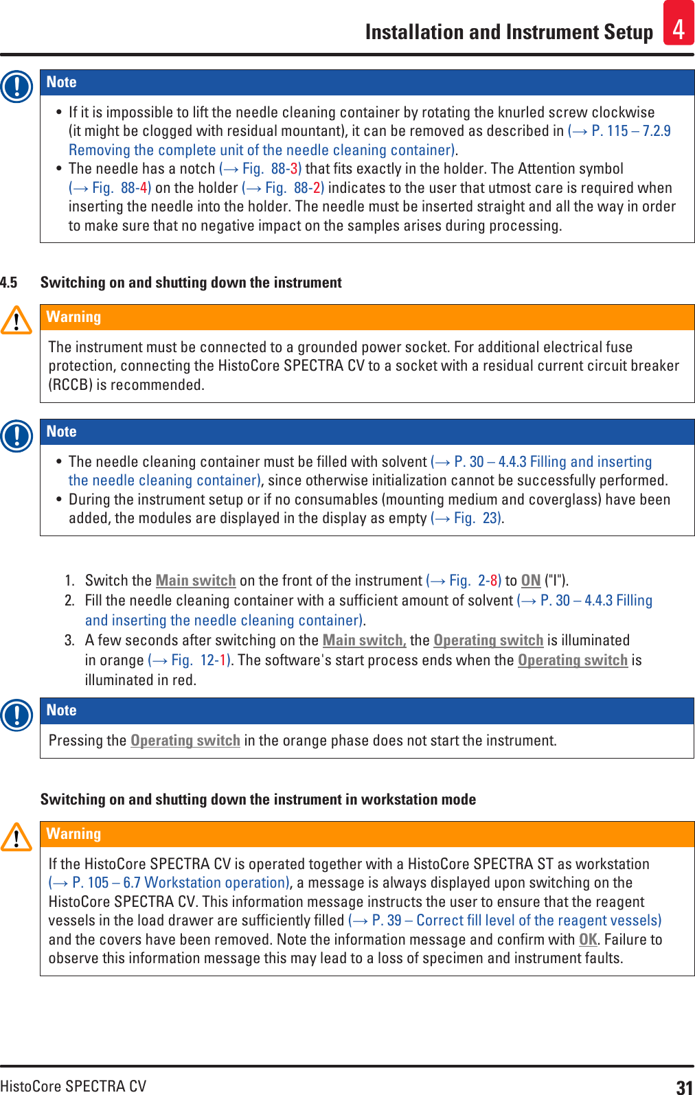 31HistoCore SPECTRA CVInstallation and Instrument Setup 4Note • If it is impossible to lift the needle cleaning container by rotating the knurled screw clockwise (it might be clogged with residual mountant), it can be removed as described in (→ P. 115 – 7.2.9 Removing the complete unit of the needle cleaning container).• The needle has a notch (→ Fig.  88-3) that fits exactly in the holder. The Attention symbol (→ Fig.  88-4) on the holder (→ Fig.  88-2) indicates to the user that utmost care is required when inserting the needle into the holder. The needle must be inserted straight and all the way in order to make sure that no negative impact on the samples arises during processing.4.5  Switching on and shutting down the instrumentWarningThe instrument must be connected to a grounded power socket. For additional electrical fuse protection, connecting the HistoCore SPECTRA CV to a socket with a residual current circuit breaker (RCCB) is recommended.Note • The needle cleaning container must be filled with solvent (→ P. 30 – 4.4.3 Filling and inserting the needle cleaning container), since otherwise initialization cannot be successfully performed.• During the instrument setup or if no consumables (mounting medium and coverglass) have been added, the modules are displayed in the display as empty (→ Fig.  23).1.  Switch the Main switch on the front of the instrument (→ Fig.  2-8) to ON (&quot;I&quot;). 2.  Fill the needle cleaning container with a sufficient amount of solvent (→ P. 30 – 4.4.3 Filling and inserting the needle cleaning container).3.  A few seconds after switching on the Main switch, the Operating switch is illuminated in orange (→ Fig.  12-1). The software&apos;s start process ends when the Operating switch is illuminated in red.Note Pressing the Operating switch in the orange phase does not start the instrument.Switching on and shutting down the instrument in workstation modeWarningIf the HistoCore SPECTRA CV is operated together with a HistoCore SPECTRA ST as workstation (→ P. 105 – 6.7 Workstation operation), a message is always displayed upon switching on the HistoCore SPECTRA CV. This information message instructs the user to ensure that the reagent vessels in the load drawer are sufficiently filled (→ P. 39 – Correct fill level of the reagent vessels) and the covers have been removed. Note the information message and confirm with OK. Failure to observe this information message this may lead to a loss of specimen and instrument faults.