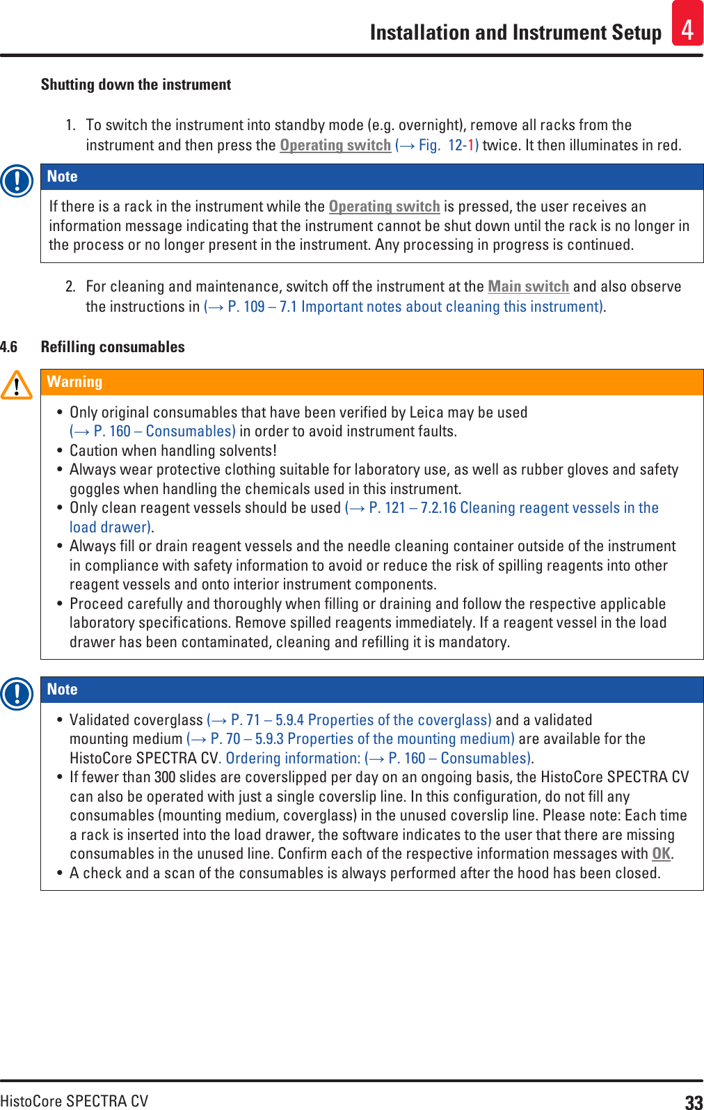 33HistoCore SPECTRA CVInstallation and Instrument Setup 4Shutting down the instrument1.  To switch the instrument into standby mode (e.g. overnight), remove all racks from the instrument and then press the Operating switch (→ Fig.  12-1) twice. It then illuminates in red.Note If there is a rack in the instrument while the Operating switch is pressed, the user receives an information message indicating that the instrument cannot be shut down until the rack is no longer in the process or no longer present in the instrument. Any processing in progress is continued.2.  For cleaning and maintenance, switch off the instrument at the Main switch and also observe the instructions in (→ P. 109 – 7.1 Important notes about cleaning this instrument).4.6  Refilling consumablesWarning• Only original consumables that have been verified by Leica may be used  (→ P. 160 – Consumables) in order to avoid instrument faults.• Caution when handling solvents!• Always wear protective clothing suitable for laboratory use, as well as rubber gloves and safety goggles when handling the chemicals used in this instrument.• Only clean reagent vessels should be used (→ P. 121 – 7.2.16 Cleaning reagent vessels in the load drawer).• Always fill or drain reagent vessels and the needle cleaning container outside of the instrument in compliance with safety information to avoid or reduce the risk of spilling reagents into other reagent vessels and onto interior instrument components.• Proceed carefully and thoroughly when filling or draining and follow the respective applicable laboratory specifications. Remove spilled reagents immediately. If a reagent vessel in the load drawer has been contaminated, cleaning and refilling it is mandatory.Note • Validated coverglass (→ P. 71 – 5.9.4 Properties of the coverglass) and a validated mounting medium (→ P. 70 – 5.9.3 Properties of the mounting medium) are available for the HistoCore SPECTRA CV. Ordering information: (→ P. 160 – Consumables).• If fewer than 300 slides are coverslipped per day on an ongoing basis, the HistoCore SPECTRA CV can also be operated with just a single coverslip line. In this configuration, do not fill any consumables (mounting medium, coverglass) in the unused coverslip line. Please note: Each time a rack is inserted into the load drawer, the software indicates to the user that there are missing consumables in the unused line. Confirm each of the respective information messages with OK.• A check and a scan of the consumables is always performed after the hood has been closed.