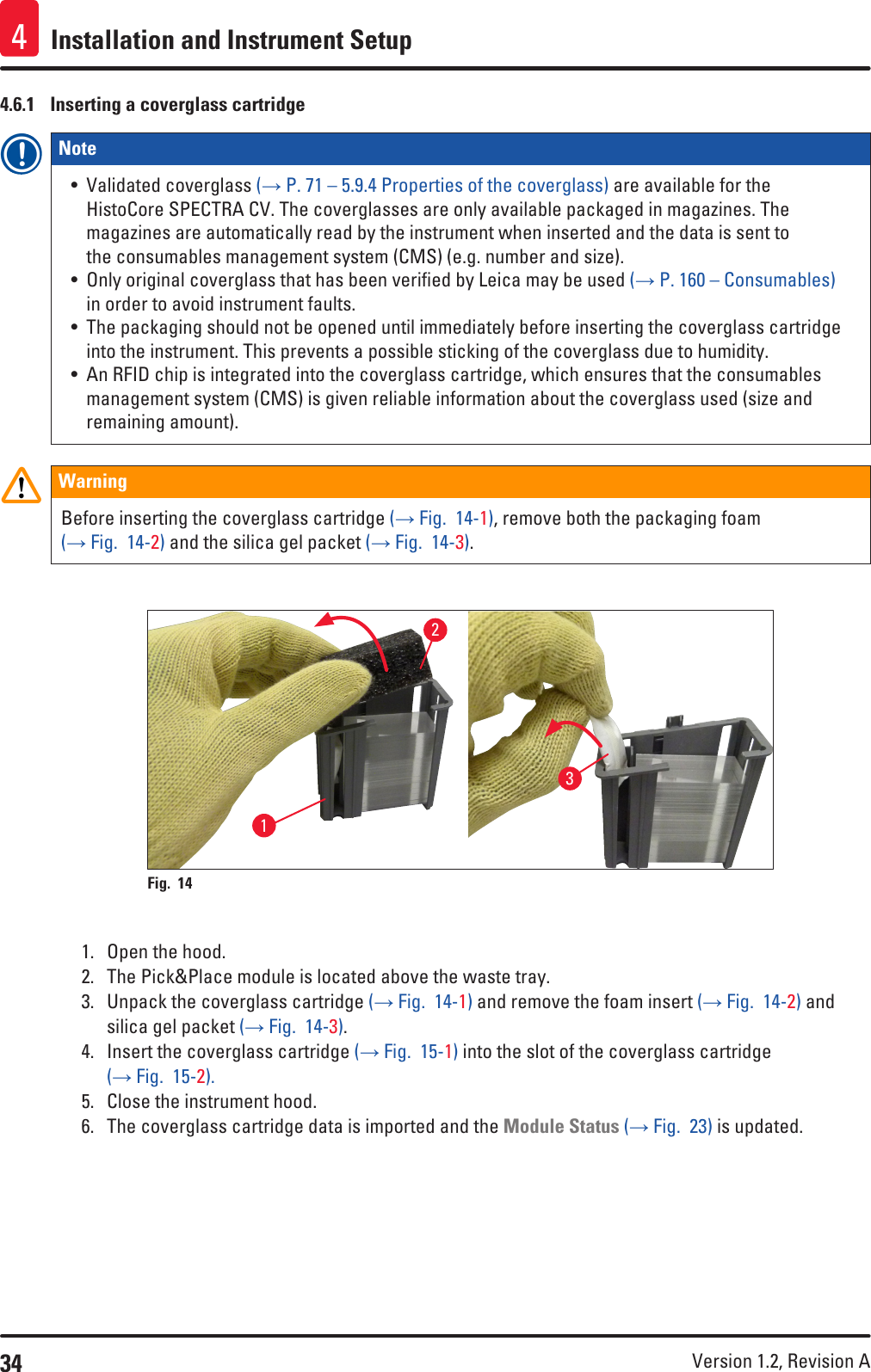 34 Version 1.2, Revision A Installation and Instrument Setup44.6.1  Inserting a coverglass cartridgeNote • Validated coverglass (→ P. 71 – 5.9.4 Properties of the coverglass) are available for the HistoCore SPECTRA CV. The coverglasses are only available packaged in magazines. The magazines are automatically read by the instrument when inserted and the data is sent to the consumables management system (CMS) (e.g. number and size).• Only original coverglass that has been verified by Leica may be used (→ P. 160 – Consumables) in order to avoid instrument faults.• The packaging should not be opened until immediately before inserting the coverglass cartridge into the instrument. This prevents a possible sticking of the coverglass due to humidity.• An RFID chip is integrated into the coverglass cartridge, which ensures that the consumables management system (CMS) is given reliable information about the coverglass used (size and remaining amount).WarningBefore inserting the coverglass cartridge (→ Fig.  14-1), remove both the packaging foam (→ Fig.  14-2) and the silica gel packet (→ Fig.  14-3).Fig. 14   1231.  Open the hood.2.  The Pick&amp;Place module is located above the waste tray.3.  Unpack the coverglass cartridge (→ Fig.  14-1) and remove the foam insert (→ Fig.  14-2) and silica gel packet (→ Fig.  14-3).4.  Insert the coverglass cartridge (→ Fig.  15-1) into the slot of the coverglass cartridge (→ Fig.  15-2).5.  Close the instrument hood.6.  The coverglass cartridge data is imported and the Module Status (→ Fig.  23) is updated.