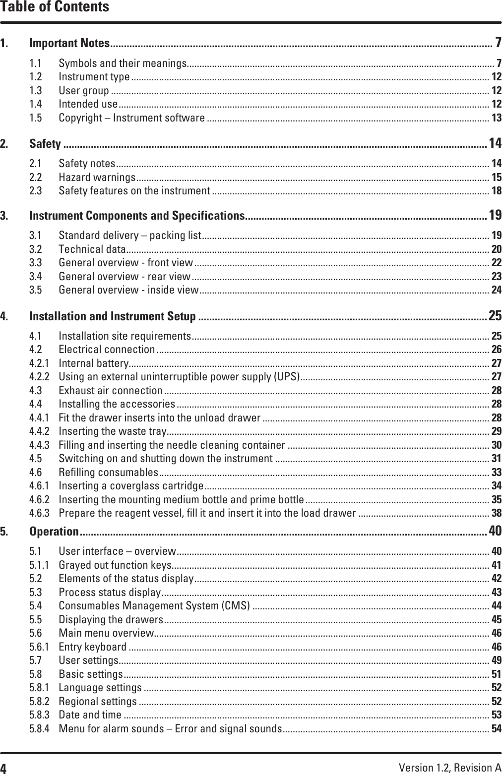 4Version 1.2, Revision A Table of Contents1.  Important Notes ........................................................................................................................................... 71.1  Symbols and their meanings.......................................................................................................................... 71.2  Instrument type .............................................................................................................................................. 121.3  User group ...................................................................................................................................................... 121.4  Intended use ................................................................................................................................................... 121.5  Copyright – Instrument software ................................................................................................................ 132. Safety .......................................................................................................................................................... 142.1  Safety notes .................................................................................................................................................... 142.2  Hazard warnings ............................................................................................................................................ 152.3  Safety features on the instrument .............................................................................................................. 183.  Instrument Components and Specifications ........................................................................................ 193.1  Standard delivery – packing list .................................................................................................................. 193.2  Technical data ................................................................................................................................................ 203.3  General overview - front view ..................................................................................................................... 223.4  General overview - rear view ...................................................................................................................... 233.5  General overview - inside view ................................................................................................................... 244.  Installation and Instrument Setup ......................................................................................................... 254.1  Installation site requirements ...................................................................................................................... 254.2  Electrical connection .................................................................................................................................... 264.2.1  Internal battery ............................................................................................................................................... 274.2.2  Using an external uninterruptible power supply (UPS) ........................................................................... 274.3  Exhaust air connection ................................................................................................................................. 284.4  Installing the accessories ............................................................................................................................ 284.4.1  Fit the drawer inserts into the unload drawer .......................................................................................... 284.4.2  Inserting the waste tray................................................................................................................................ 294.4.3  Filling and inserting the needle cleaning container ................................................................................ 304.5  Switching on and shutting down the instrument ..................................................................................... 314.6  Refilling consumables ................................................................................................................................... 334.6.1  Inserting a coverglass cartridge ................................................................................................................. 344.6.2  Inserting the mounting medium bottle and prime bottle ......................................................................... 354.6.3  Prepare the reagent vessel, fill it and insert it into the load drawer .................................................... 385. Operation .................................................................................................................................................... 405.1  User interface – overview ............................................................................................................................ 405.1.1  Grayed out function keys.............................................................................................................................. 415.2  Elements of the status display ..................................................................................................................... 425.3  Process status display .................................................................................................................................. 435.4  Consumables Management System (CMS) .............................................................................................. 445.5  Displaying the drawers ................................................................................................................................. 455.6  Main menu overview ..................................................................................................................................... 465.6.1  Entry keyboard ............................................................................................................................................... 465.7  User settings ................................................................................................................................................... 495.8  Basic settings ................................................................................................................................................. 515.8.1  Language settings ......................................................................................................................................... 525.8.2  Regional settings ........................................................................................................................................... 525.8.3  Date and time ................................................................................................................................................. 535.8.4  Menu for alarm sounds – Error and signal sounds .................................................................................. 54